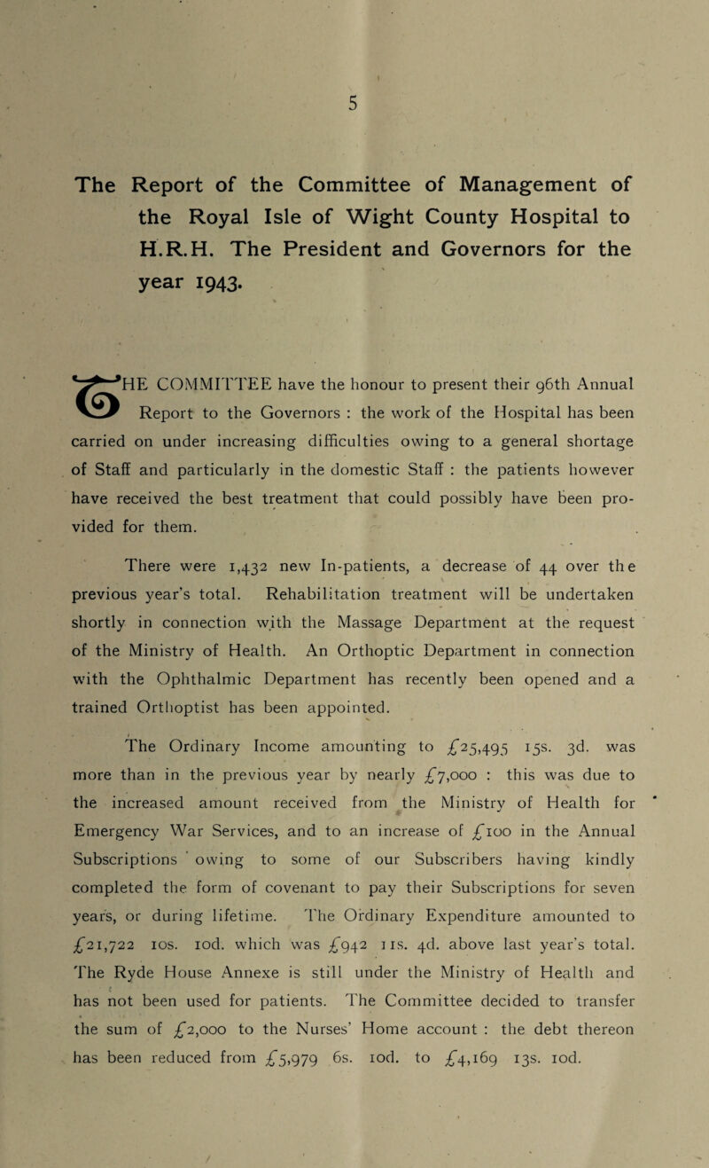 The Report of the Committee of Management of the Royal Isle of Wight County Hospital to H.R.H. The President and Governors for the ( * year 1943. ’HE COMMITTEE have the honour to present their 96th Annual Report to the Governors : the work of the Hospital has been carried on under increasing difficulties owing to a general shortage of Staff and particularly in the domestic Staff : the patients however have received the best treatment that could possibly have been pro¬ vided for them. There were 1,432 new In-patients, a decrease of 44 over the previous year’s total. Rehabilitation treatment will be undertaken shortly in connection with the Massage Department at the request of the Ministry of Health. An Orthoptic Department in connection with the Ophthalmic Department has recently been opened and a trained Orthoptist has been appointed. i The Ordinary Income amounting to £25,495 15s. 36. was more than in the previous year by nearly £7,000 : this was due to the increased amount received from the Ministrv of Health for Emergency War Services, and to an increase of £100 in the Annual Subscriptions owing to some of our Subscribers having kindly completed the form of covenant to pay their Subscriptions for seven years, or during lifetime. The Ordinary Expenditure amounted to £21,722 10s. iod. which was £942 1 is. 4d. above last year’s total. The Ryde House Annexe is still under the Ministry of Health and has not been used for patients. Idle Committee decided to transfer 4 the sum of £2,000 to the Nurses’ Home account : the debt thereon has been reduced from £5,979 6s. iod. to £4,169 13s. iod.