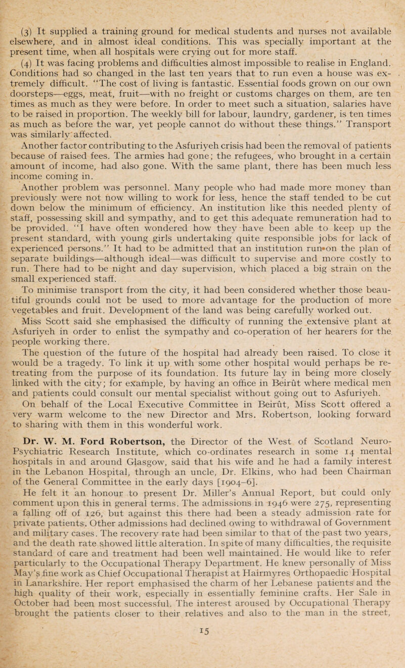 (3) It supplied a training ground for medical students and purses not available elsewhere, and in almost ideal conditions. This was specially important at the present time, when all hospitals were crying out for more staff. (4) It was facing problems and difficulties almost impossible to realise in England. Conditions had so changed in the last ten years that to run even a house was ex¬ tremely difficult. “The cost of living is fantastic. Essential foods grown on our own doorsteps—eggs, meat, fruit—with no freight or customs charges on them, are ten times as much as they were before. In order to meet such a situation, salaries have to be raised in proportion. The weekly bill for labour, laundry, gardener, is ten times as much as before the war, yet people cannot do without these things.” Transport was similarly'affected. Another factor contributing to the Asfuriyeh crisis had been th,e removal of patients because of raised fees. The armies had gone; the refugees, who brought in a certain amount of income, had also gone. With the same plant, there has been much less income coming in. Another problem was personnel. Many people who had made more money than previously were not now willing to work for less, hence the staff tended to be cut down below the minimum of efficiency. An institution like this needed plenty of staff, possessing skill and sympathy, and to get this adequate remuneration had to be provided. “I have often wondered how they have been able to keep up the present standard, with young girls undertaking quite responsible jobs for lack of experienced persons.” It had to be admitted that an institution run»on the plan of separate buildings—although ideal—-was difficult to supervise and more costly to run. There had to be night and day supervision, which placed a big strain on the small experienced staff. To minimise transport from the city, it had been considered whether those beau¬ tiful grounds could not be used to more advantage for the production of more vegetables and fruit. Development of the land was being carefully worked out. Miss Scott said she emphasised the difficulty of running the .extensive plant at Asfuriyeh in order to enlist the sympathy and co-operation of her hearers for the people working there. The question of the future of the hospital had already been raised. To close it would be a tragedy. To link it up with some other hospital would perhaps be re¬ treating from the purpose of its foundation. Its future lay in being more closely linked with the city; for example, by having an office in Beirut where medical men and patients could consult our mental specialist without going out to Asfuriyeh. On behalf of the Local Executive Committee in Beirut, Miss Scott offered a very warm welcome to the new Director and Mrs. Robertson, looking forward to sharing with them in this wonderful work. Dr. W. M. Ford Robertson, the Director of the West of Scotland Neuro- Psychiatric Research Institute, which co-ordinates research in some 14 mental hospitals in and around Glasgow, said that his wife and he had a family interest in the Lebanon Hospital, through an uncle, Dr. Elkins, who had been Chairman of the General Committee in the early days [1904-6]. He felt it an honour to present Dr. Miller’s Annual Report, but could only comment upon this in general terms. The admissions in 1946 were 275, representing a falling off of 126, but against this there had been a steady admission rate for private patients. Other admissions had declined owing to withdrawal of Government and military cases. The recovery rate had been similar to that of the past two years, and the death rate showed little alteration. In spite of many difficulties, the requisite standard of care and treatment had been well maintained. He would like to refer particularly to the Occupational Therapy Department. He knew personally of Miss May’s fine work as Chief Occupational Therapist at Hairmyres Orthopaedic Hospital in Lanarkshire. Her report emphasised the charm of her Lebanese patients and the high quality of theii work, especially in essentially feminine crafts. Her Sale in October had been most successful. The interest aroused by Occupational Therapy brought the patients closer to their relatives and also to the man in the street.