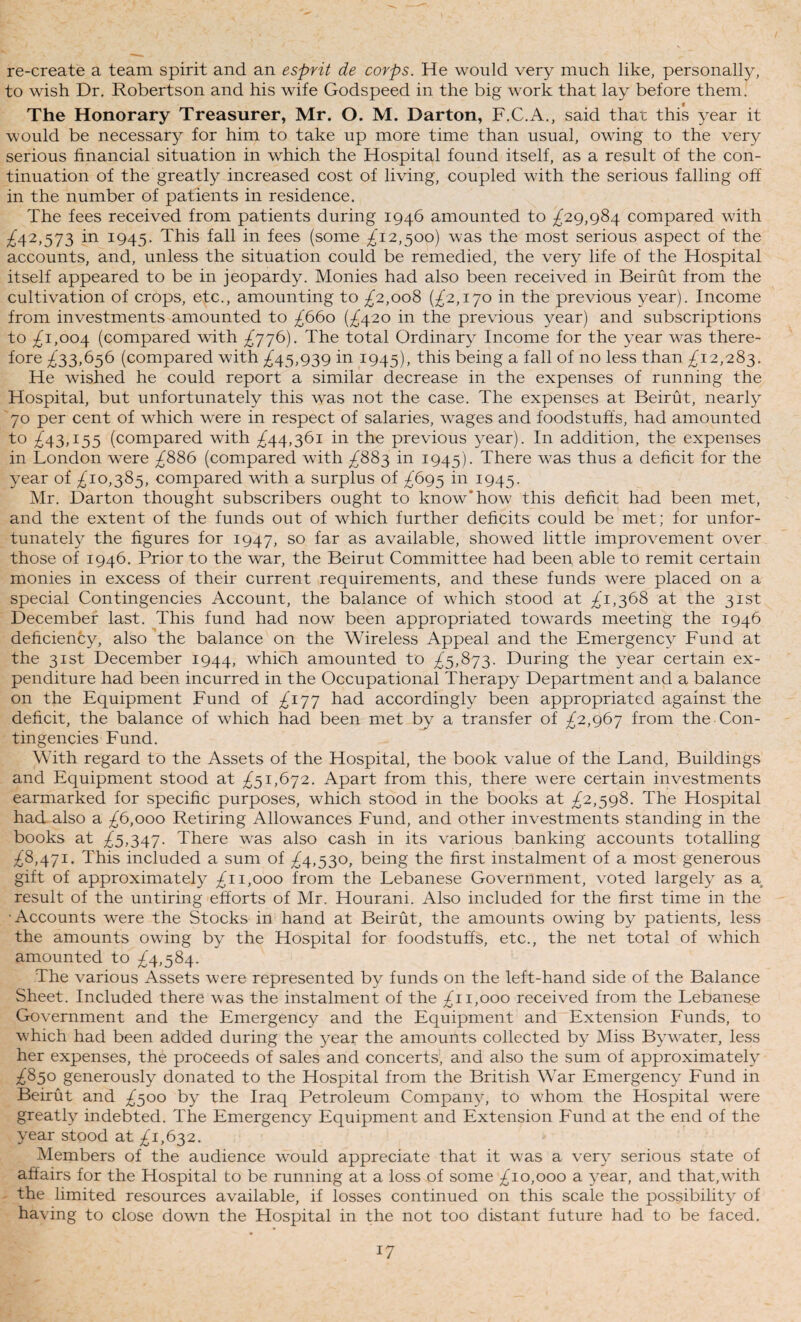 / re-create a team spirit and an esprit de corps. He would very much like, personally, to wish Dr. Robertson and his wife Godspeed in the big work that lay before them. The Honorary Treasurer, Mr. O. M. Darton, F.C.A., said that this year it would be necessary for him to take up more time than usual, owing to the very serious financial situation in which the Hospital found itself, as a result of the con¬ tinuation of the greatly increased cost of living, coupled with the serious falling off in the number of patients in residence. The fees received from patients during 1946 amounted to ^29,984 compared with ;;^42,573 in 1945. This fall in fees (some ^12,500) was the most serious aspect of the accounts, and, unless the situation could be remedied, the very life of the Hospital itself appeared to be in jeopardy. Monies had also been received in Beirut from the cultivation of crops, etc., amounting to £2.,ooS {£2,1^0 in the previous year). Income from investments amounted to £660 (^420 in the previous year) and subscriptions to ;2^i,oo4 (compared with ^776). The total Ordinary Income for the year was there¬ fore £33,^5^ (compared with ;^45,939 in 1945), this being a fall of no less than £12,283. He wished he could report a similar decrease in the expenses of running the Hospital, but unfortunately this was not the case. The expenses at Beirut, nearly '70 per cent of which were in respect of salaries, wages and foodstuffs, had amounted to £^3,153 (compared with ;^44,36i in the previous year). In addition, the expenses in London were ;^886 (compared with £883 in 1945). There was thus a deficit for the year of ;;^io,385, compared with a surplus of £6g3 in 1945. Mr. Darton thought subscribers ought to know* how this deficit had been met, and the extent of the funds out of which further deficits could be met; for unfor¬ tunately the figures for 1947, so far as available, showed little improvement over those of 1946. Prior to the war, the Beirut Committee had been able to remit certain monies in excess of their current requirements, and these funds were placed on a special Contingencies Account, the balance of which stood at £1,368 at the 31st December last. This fund had now been appropriated towards meeting the 1946 deficiency, also'the balance on the Wireless Appeal and the Emergency Fund at the 31st December 1944, which amounted to £3,8^3. During the year certain ex¬ penditure had been incurred in the Occupational Therapy Department and a balance on the Equipment Fund of £iyj had accordingly been appropriated against the deficit, the balance of which had been met by a transfer of £2,g6y from the Con¬ tingencies Fund. With regard to the Assets of the Hospital, the book value of the Land, Buildings and Equipment stood at £31,6^2. Apart from this, there were certain investments earmarked for specific purposes, which stood in the books at £2,3^8. The Hospital had also a £6,000 Retiring Allowances Fund, and other investments standing in the books at ;^5,347. There was also cash in its various banking accounts totalling ;^8,47I. This included a sum of ;^4,53o, being the first instalment of a most generous gift of approximately ;^i 1,000 from the Lebanese Government, voted largely as a result of the untiring efforts of Mr, Hourani. Also included for the first time in the •Accounts were the Stocks in hand at Beirut, the amounts owing by patients, less the amounts owing by the Hospital for foodstuffs, etc., the net total of which amounted to £^,38^. The various Assets were represented by funds on the left-hand side of the Balance Sheet. Included there was the instalment of the ^11,000 received from the Lebanese Government and the Emergency and the Equipment and Extension Funds, to W’hich had been added during the year the amounts collected by Miss Bywater, less her expenses, the proceeds of sales and concerts, and also the sum of approximately ;^85o generously donated to the Hospital from the British War Emergency Fund in Beirut and ;^500 by the Iraq Petroleum Company, to whom the Hospital were greatly indebted. The Emergency Equipment and Extension Fund at the end of the year stood at 1,63 2. Members of the audience would appreciate that it was a very serious state of affairs for the Hospital to be running at a loss of some ;^io,ooo a year, and that,wdth the limited resources available, if losses continued on this scale the possibility of having to close dowm the Hospital in the not too distant future had to be faced.