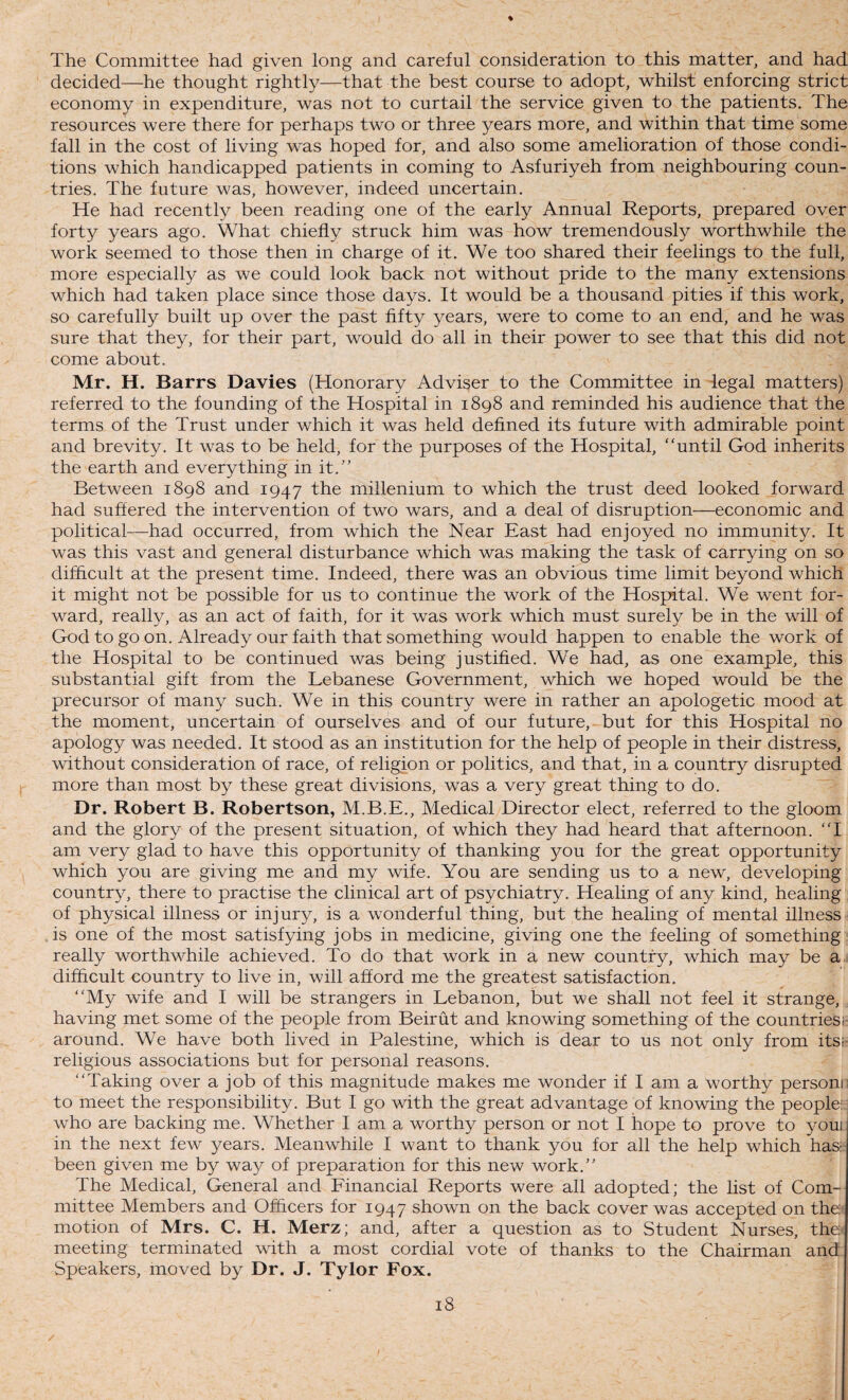The Committee had given long and careful consideration to this matter, and had decided—he thought rightly—that the best course to adopt, whilst enforcing strict economy in expenditure, was not to curtail the service given to the patients. The resources were there for perhaps two or three years more, and within that time some fall in the cost of living was hoped for, and also some amelioration of those condi¬ tions which handicapped patients in coming to Asfuriyeh from neighbouring coun¬ tries. The future was, however, indeed uncertain. He had recently been reading one of the early Annual Reports, prepared over forty years ago. What chiefly struck him was how tremendously worthwhile the work seemed to those then in charge of it. We too shared their feelings to the full, more especially as we could look back not without pride to the many extensions which had taken place since those days. It would be a thousand pities if this work, so carefully built up over the past fifty years, were to come to an end, and he was sure that they, for their part, would do all in their power to see that this did not come about. Mr. H. Barrs Davies (Honorary Adviser to the Committee in legal matters) referred to the founding of the Hospital in 1898 and reminded his audience that the terms of the Trust under which it was held defined its future with admirable point and brevity. It was to be held, for the purposes of the Hospital, until God inherits the earth and everything in it.” Between 1898 and 1947 the millenium to which the trust deed looked forward had suffered the intervention of two wars, and a deal of disruption—economic and political—had occurred, from which the Near East had enjoyed no immunity. It was this vast and general disturbance which was making the task of carrying on so difficult at the present time. Indeed, there was an obvious time limit beyond which it might not be possible for us to continue the work of the Hospital. We went for¬ ward, really, as an act of faith, for it was work which must surely be in the will of God to go on. Already our faith that something would happen to enable the work of the Hospital to be continued was being justified. We had, as one example, this substantial gift from the Lebanese Government, which we hoped would be the precursor of many such. We in this country were in rather an apologetic mood at the moment, uncertain of ourselves and of our future, but for this Hospital no apology was needed. It stood as an institution for the help of people in their distress, without consideration of race, of religion or politics, and that, in a country disrupted more than most by these great divisions, was a very great thing to do. Dr. Robert B. Robertson, M.B.E., Medical Director elect, referred to the gloom and the glory of the present situation, of which they had heard that afternoon. ‘T am very glad to have this opportunity of thanking you for the great opportunity which you are giving me and my wife. You are sending us to a new, developing country, there to practise the clinical art of psychiatry. Healing of any kind, healing of physical illness or injury, is a wonderful thing, but the healing of mental illness is one of the most satisfying jobs in medicine, giving one the feeling of something really worthwhile achieved. To do that work in a new country, which may be a difficult country to live in, will afford me the greatest satisfaction. My wife and I will be strangers in Lebanon, but we shall not feel it strange, having met some of the people from Beirut and knowing something of the countries!: around. We have both lived in Palestine, which is dear to us not only from itsi: religious associations but for personal reasons. Taking over a job of this magnitude makes me wonder if I am a worthy personr to meet the responsibility. But I go with the great advantage of knowing the people: who are backing me. Whether I am a worthy person or not I hope to prove to youi in the next few years. Meanwhile I want to thank you for all the help which hasi been given me by way of preparation for this new work.” The Medical, General and Financial Reports were all adopted; the list of Com¬ mittee Members and Officers for 1947 shown on the back cover was accepted on the' motion of Mrs. C. H. Merz; and, after a question as to Student Nurses, the* meeting terminated with a most cordial vote of thanks to the Chairman and Speakers, moved by Dr. J. Tylor Fox.