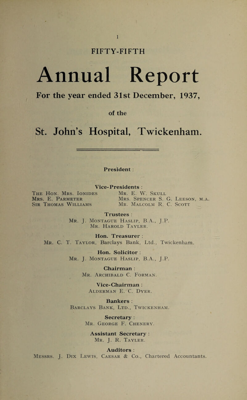 FIFTY-FIFTH Annual Report For the year ended 31st December, 1937, of the St. John’s Hospital, Twickenham. President : Vice-Presidents : The Hon. Mrs. Ionides Mr. E. W. Skull Mrs. E. Parmeter Mrs. Spencer S. G. Leeson, m.a. Sir Thomas Williams Mr. Malcolm R. C. Scott Trustees : Mr. J. Montague Haslip, B.A., J.P. Mr. Harold Tayler. Hon. Treasurer : Mr. C. T. Taylor, Barclays Bank, Ltd., Twickenham. Hon. Solicitor : Mr. J. Montague Haslip, B.A., J.P. Chairman : Mr. Archibald C. Forman. Vice-Chairman : Alderman E. C. Dyer. Bankers : Barclays Bank, Ltd., Twickenham. Secretary : Mr. George F. Chenery. Assistant Secretary : Mr. J. R. Tayler. Auditors : Messrs. J. Dix Lewis, Caesar & Co., Chartered Accountants,