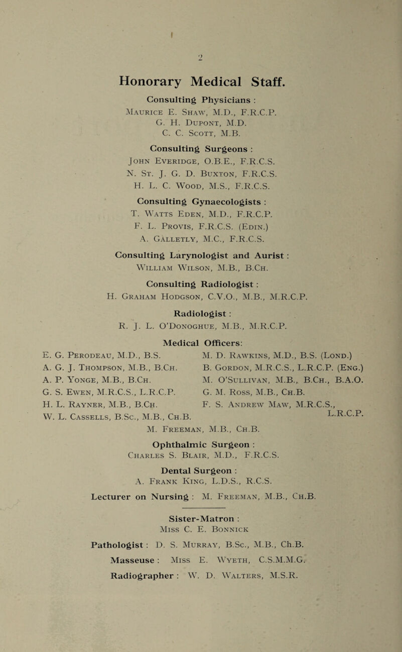 I 2 Honorary Medical Staff. Consulting Physicians : Maurice E. Shaw, M.D., F.R.C.P. G. H. Dupont, M.D. C. C. Scott, M.B. Consulting Surgeons : John Everidge, O.B.E., F.R.C.S. N. St. J. G. D. Buxton, F.R.C.S. H. F. C. Wood, M.S., F.R.C.S. Consulting Gynaecologists : T. Watts Eden, M.D., F.R.C.P. F. F. Provis, F.R.C.S. (Edin.) A. Galletly, M.C., F.R.C.S. Consulting Larynologist and Aurist : William Wilson, M.B., B.Ch. Consulting Radiologist : H. Graham Hodgson, C.V.O., M.B., M.R.C.P. Radiologist : R. J. F. O’Donoghue, M.B., M.R.C.P. Medical Officers: E. G. Perodeau, M.D., B.S. A. G. J. Thompson, M.B., B.Ch. A. P. Yonge, M.B., B.Ch. G. S. Ewen, M.R.C.S., F.R.C.P. H. F. Rayner, M.B., B.Ch. W. L. Cassells, B.Sc., M.B., Ch.B. M. Freeman, M.B., Ch.B. Ophthalmic Surgeon : Charles S. Blair, M.D., F.R.C.S. Dental Surgeon : A. Frank King, F.D.S., R.C.S. Lecturer on Nursing : M. Freeman, M.B., Ch.B. Sister-Matron : Miss C. E. Bonnicic Pathologist : D. S. Murray, B.Sc., M.B., Ch.B. Masseuse : Miss E. Wyeth, C.S.M.M.G. Radiographer : W. D. Walters, M.S.R. M. D. Rawkins, M.D., B.S. (Lond.) B. Gordon, M.R.C.S., L.R.C.P. (Eng.) M. O’Sullivan, M.B., B.Ch., B.A.O. G. M. Ross, M.B., Ch.B. F. S. Andrew Maw, M.R.C.S., L.R.C.P.