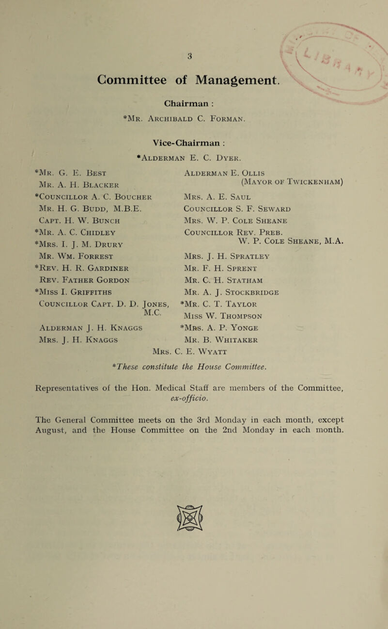 Committee of Management. Chairman : *Mr. Archibald C. Forman. Vice-Chairman : •Alderman E. C. Dyer. *JV1r. G. E. Best Mr. A. H. Blacker •Councillor A. C. Boucher Mr. H. G. Budd, M.B.E. Capt. H. W. Bunch •Mr. A. C. Chidley •Mrs. I. J. M. Drury Mr. Wm. Forrest •Rev. H. R. Gardiner Rev. Father Gordon •Miss I. Griffiths Alderman E. Ollis (Mayor of Twickenham) Mrs. A. E. Saul Councillor S. F. Seward Mrs. W. P. Cole Sheane Councillor Rev. Preb. W. P. Cole Sheane, M.A. Councillor Capt. D. D. Jones, M.C. Alderman J. H. Knaggs Mrs. J. H. Knaggs Mrs. J. H. Spratley Mr. F. H. Sprent Mr. C. H. Statham Mr. A. J. Stockbridge •Mr. C. T. Taylor Miss W. Thompson •Mrs. A. P. Yonge Mr. B. Whitaker Mrs. C. E. Wyatt *These constitute the House Committee. Representatives of the Hon. Medical Staff are members of the Committee, ex-officio. The General Committee meets on the 3rd Monday in each month, except August, and the House Committee on the 2nd Monday in each month.