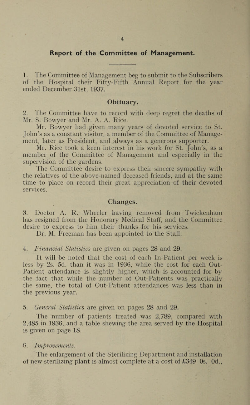 Report of the Committee of Management. 1. The Committee of Management beg to submit to the Subscribers of the Hospital their Fifty-Fifth Annual Report for the year ended December 31st, 1937. Obituary. 2. The Committee have to record with deep regret the deaths of Mr. S. Bowyer and Mr. A. A. Rice. Mr. Bowyer had given many years of devoted service to St. John’s as a constant visitor, a member of the Committee of Manage¬ ment, later as President, and always as a generous supporter. Mr. Rice took a keen interest in his work for St. John’s, as a member of the Committee of Management and especially in the supervision of the gardens. The Committee desire to express their sincere sympathy with the relatives of the above-named deceased friends, and at the same time to place on record their great appreciation of their devoted services. Changes. 3. Doctor A. R. Wheeler having removed from Twickenham lias resigned from the Honorary Medical Staff, and the Committee desire to express to him their thanks for his services. Dr. M. Freeman has been appointed to the Staff. 4. Financial Statistics are given on pages 28 and 29. It will be noted that the cost of each In-Patient per week is less by 2s. 5d. than it was in 1936, while the cost for each Out- Patient attendance is slightly higher, which is accounted for by the fact that while the number of Out-Patients was practically the same, the total of Out-Patient attendances was less than in the previous year. 5. General Statistics are given on pages 28 and 29. The number of patients treated was 2,789, compared with 2,485 in 1936, and a table shewing the area served by the Hospital is given on page 18. 6. Improvements. The enlargement of the Sterilizing Department and installation of new sterilizing plant is almost complete at a cost of £349 Os. Od.,