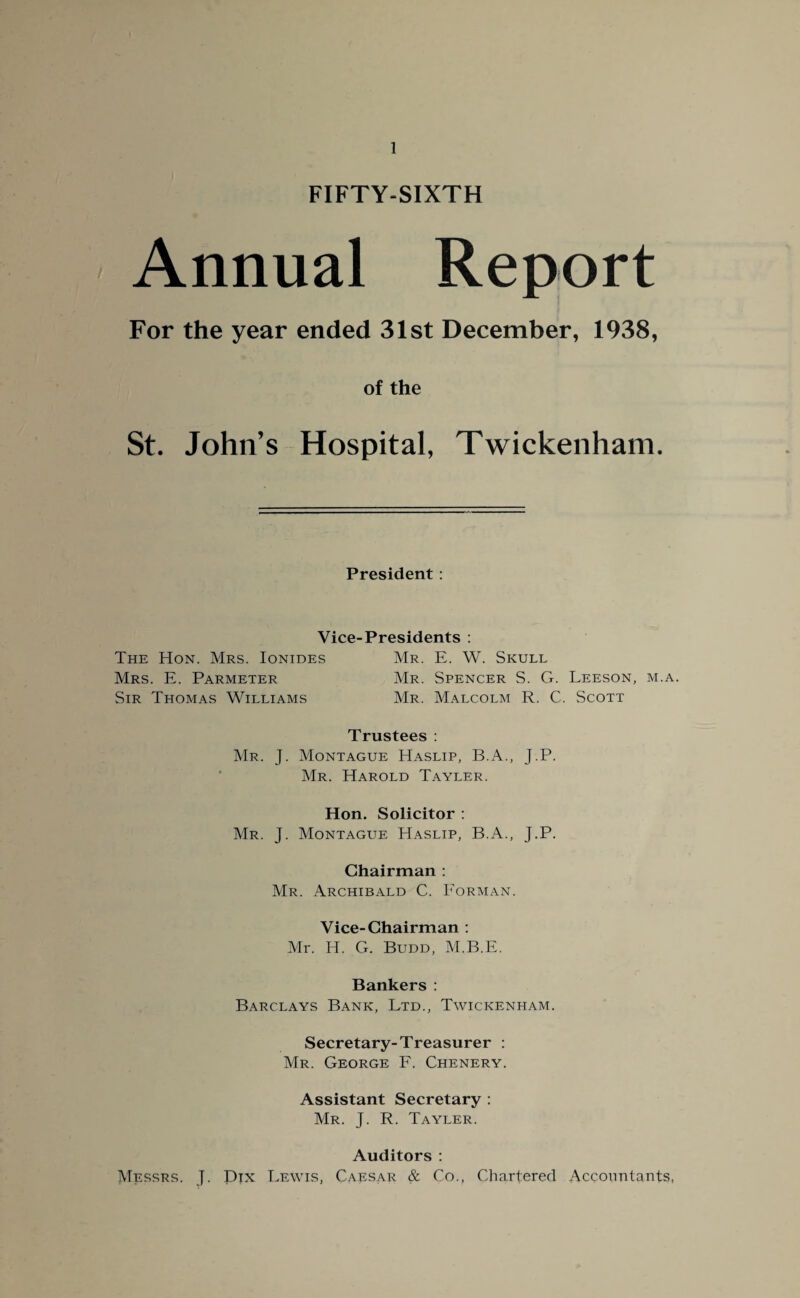 FIFTY-SIXTH Annual Report For the year ended 31st December, 1938, of the St. John’s Hospital, Twickenham. President : Vice-Presidents : The Hon. Mrs. Ionides Mr. E. W. Skull Mrs. E. Parmeter Mr. Spencer S. G. Leeson, m.a. Sir Thomas Williams Mr. Malcolm R. C. Scott Trustees : Mr. J. Montague Haslip, B.A., J.P. Mr. Harold Tayler. Hon. Solicitor : Mr. J. Montague Haslip, B.A., J.P. Chairman : Mr. Archibald C. Forman. Vice-Chairman : Mr. H. G. Budd, M.B.E. Bankers : Barclays Bank, Ltd., Twickenham. Secretary-Treasurer : Mr. George F. Chenery. Assistant Secretary : Mr. J. R. Tayler. Auditors : Messrs. J. Dpc Lewis, Caesar & Co., Chartered Accountants,