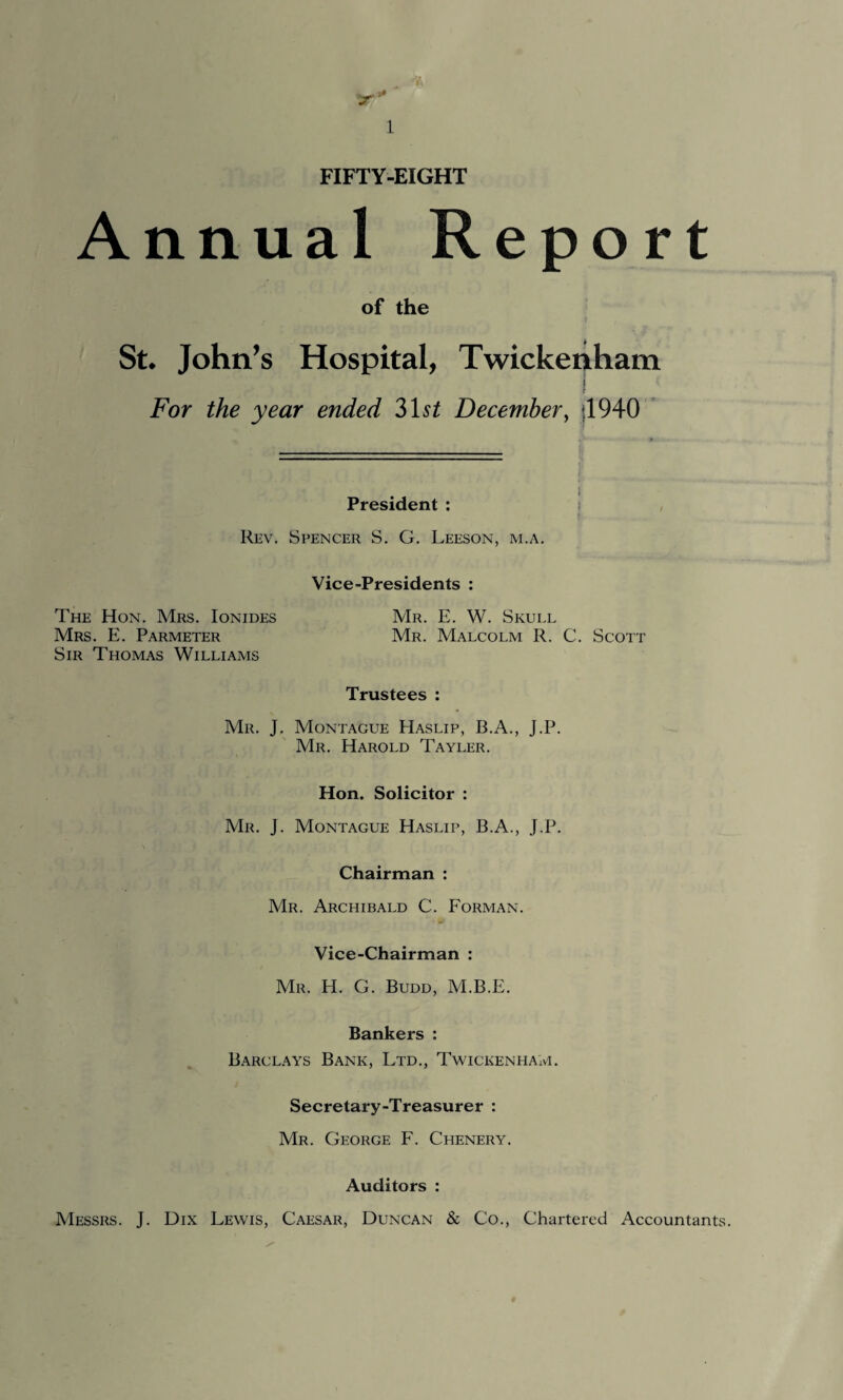 FIFTY-EIGHT Annual Report of the St. John’s Hospital, Twickenham For the year ended 31s£ December, *1940 President : Rev. Spencer S. G. Leeson, m.a. Vice-Presidents : The Hon. Mrs. Ionides Mrs. E. Parmeter Sir Thomas Williams Mr. E. W. Skull Mr. Malcolm R. C. Scott Trustees : Mr. J. Montague Haslip, B.A., J.P. Mr. Harold Tayler. Hon. Solicitor : Mr. J. Montague Haslip, B.A., J.P. Chairman : Mr. Archibald C. Forman. •> •» Vice-Chairman : Mr. H. G. Budd, M.B.E. Bankers : Barclays Bank, Ltd., Twickenham. Secretary-Treasurer : Mr. George F. Chenery. Auditors : Messrs. J. Dix Lewis, Caesar, Duncan & Co., Chartered Accountants.