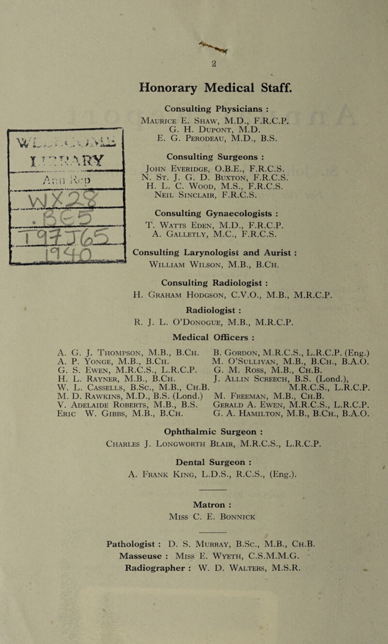 2 Honorary Medical Staff. WL I.f : .' ..1 'v. T’ARY A - A * \ \ n JVM) t -TT V\JA J Consulting Physicians : Maurice E. Shaw, M.D., F.R.C.P. G. H. Dupont, M.D. E. G. Perodeau, M.D., B.S. Consulting Surgeons : John Everidge, O.B.E., F.R.C.S. N. St. J. G. D. Buxton, F.R.C.S. H. L. C. Wood, M.S., F.R.C.S. Neil Sinclair, F.R.C.S. Consulting Gynaecologists : T. Watts Eden, M.D., F.R.C.P. A. Galletly, M.C., F.R.C.S. Consulting Larynologist and Aurist : William Wilson, M.B., B.Ch. Consulting Radiologist : H. Graham Hodgson, C.V.O., M.B., M.R.C.P. Radiologist : R. J. L. O’Donogue, M.B., M.R.C.P. Medical Officers : A. G. J. Thompson, M.B., B.Ch. A. P. Yonge, M.B., B.Ch. G. S. Fwen, M.R.C.S., L.R.C.P. H. L. Rayner, M.B., B.Ch. W. L. Cassells, B.Sc., M.B., Ch.1 M. D. Rawkins, M.D., B.S. (Fond.) V. Adelaide Roberts, M.B., B.S. Eric W. Gibbs, M.B., B.Ch. B. Gordon, M.R.C.S., L.R.C.P. (Eng.) M. O’Sullivan, M.B., B.Ch., B.A.O. G. M. Ross, M.B., Ch.B. J. Allin Screech, B.S. (Lond.), M.R.C.S., L.R.C.P. M. Freeman, M.B., Ch.B. Gerald A. Ewen, M.R.C.S., L.R.C.P. G. A. PIamilton, M.B., B.Ch., B.A.O. Ophthalmic Surgeon : Charles J. Longworth Blair, M.R.C.S., L.R.C.P. Dental Surgeon : A. Frank King, L.D.S., R.C.S., (Eng.). Matron : Miss C. E. Bonnick Pathologist : D. S. Murray, B.Sc., M.B., Ch.B. Masseuse : Miss E. Wyeth, C.S.M.M.G. Radiographer : W. D. Walters, M.S.R.