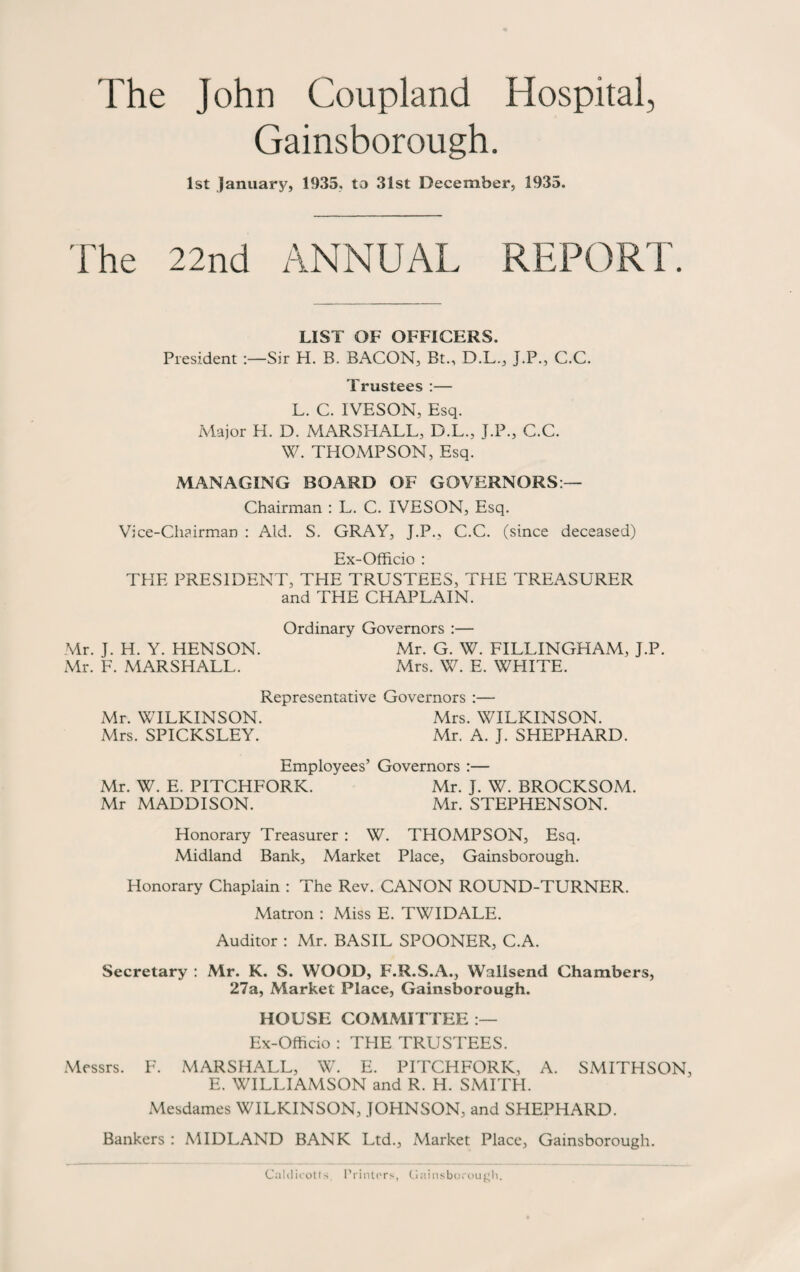 The John Coupland Hospital, Gainsborough. 1st January, 1935, to 31st December, 1935. fhe 22nd ANNUAL REPORT. LIST OF OFFICERS. President Sir H. B. BACON, Bt., D.L., J.P., C.C. Trustees :— L. C. IVESON, Esq. Major H. D. MARSHALL, D.L., J.P., C.C. W. THOMPSON, Esq. MANAGING BOARD OF GOVERNORS:— Chairman : L. C. IVESON, Esq. Vice-Chairman : Aid. S. GRAY, J.P., C.C. (since deceased) Ex-Officio : THE PRESIDENT, THE TRUSTEES, THE TREASURER and THE CHAPLAIN. Ordinary Governors :— Mr. J. H. Y. HENSON. Mr. G. W. FILLINGHAM, J.P. Mr. F. MARSHALL. Mrs. W. E. WHITE. Representative Governors :— Mr. WILKINSON. Mrs. WILKINSON. Mrs. SPICKSLEY. Mr. A. J. SHEPHARD. Employees’ Governors :— Mr. W. E. PITCHFORK. Mr. J. W. BROCKSOM. Mr MADDISON. Mr. STEPHENSON. Honorary Treasurer : W. THOMPSON, Esq. Midland Bank, Market Place, Gainsborough. Honorary Chaplain : The Rev. CANON ROUND-TURNER. Matron : Miss E. TWIDALE. Auditor : Mr. BASIL SPOONER, C.A. Secretary : Mr. K. S. WOOD, F.R.S.A., Wallsend Chambers, 27a, Market Place, Gainsborough. HOUSE COMMITTEE :— Ex-Officio : THE TRUSTEES. Messrs. F. MARSHALL, W. E. PITCHFORK, A. SMITHSON, E. WILLIAMSON and R. H. SMITH. Mesdames WILKINSON, JOHNSON, and SHEPHARD. Bankers : MIDLAND BANK Ltd., Market Place, Gainsborough. Calclicotts. Printers, Gainsborough.