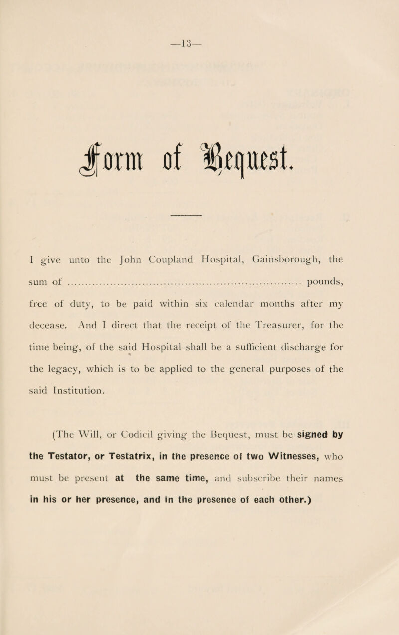 Jform of lif(|UfSt. I give unto the John Coupland Hospital, Gainsborough, the sum of . pounds, free of duty, to be paid within six calendar months after my decease. And I direct that the receipt of the Treasurer, for the time being, of the said Hospital shall be a sufficient discharge for the legacy, which is to be applied to the general purposes of the said Institution. (The Will, or Codicil giving the Bequest, must be signed by the Testator, or Testatrix, in the presence of two Witnesses, who must be present at the same time, and subscribe their names in his or her presence, and in the presence of each other.)