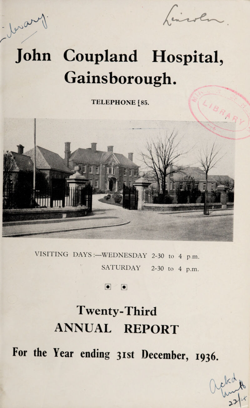 John Coupland Hospital, Gainsborough. TELEPHONE [85. VISITING DAYS WEDNESDAY 2-30 to 4 p.m. SAT URDAY 2-30 to 4 p.m. Twenty-Third ANNUAL REPORT For the Year ending 31st December, 1936.