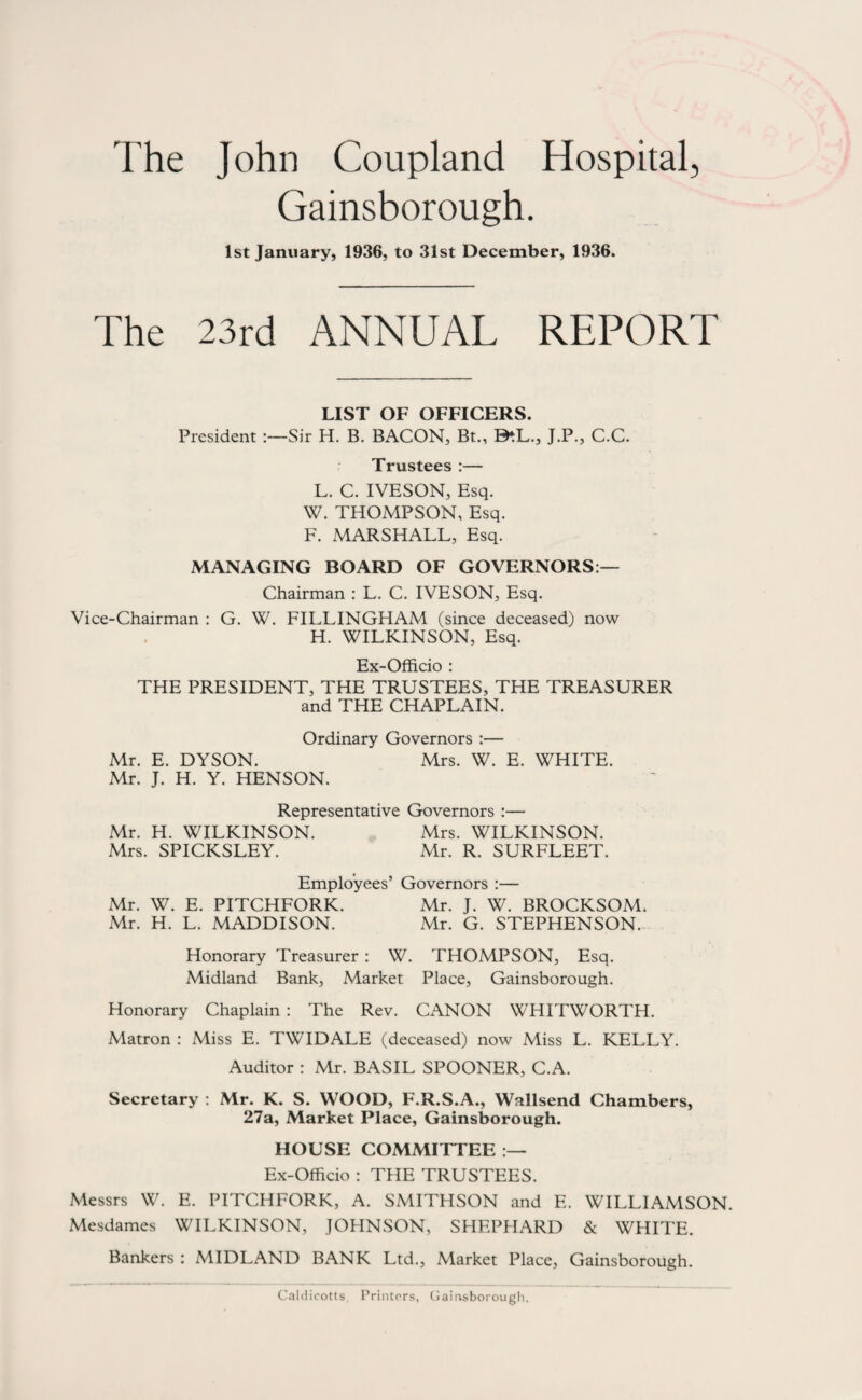 The John Coupland Hospital, Gainsborough. 1st January, 1936, to 31st December, 1936. The 23rd ANNUAL REPORT LIST OF OFFICERS. President :—Sir H. B. BACON, Bt., B^L., J.P., C.C. Trustees :— L. C. IVESON, Esq. W. THOMPSON, Esq. F. MARSHALL, Esq. MANAGING BOARD OF GOVERNORS:— Chairman : L. C. IVESON, Esq. Vice-Chairman : G. W. FILLINGHAM (since deceased) now H. WILKINSON, Esq. Ex-Officio : THE PRESIDENT, THE TRUSTEES, THE TREASURER and THE CHAPLAIN. Ordinary Governors :— Mr. E. DYSON. Mrs. W. E. WHITE. Mr. J. H. Y. HENSON. Representative Governors :— Mr. H. WILKINSON. Mrs. WILKINSON. Mrs. SPICKSLEY. Mr. R. SURFLEET. Employees’ Governors :— Mr. W. E. PITCHFORK. Mr. J. W. BROCKSOM. Mr. H. L. MADDISON. Mr. G. STEPHENSON. Honorary Treasurer : W. THOMPSON, Esq. Midland Bank, Market Place, Gainsborough. Honorary Chaplain : The Rev. CANON WHITWORTH. Matron : Miss E. TWIDALE (deceased) now Miss L. KELLY. Auditor : Mr. BASIL SPOONER, C.A. Secretary : Mr. K. S. WOOD, F.R.S.A., Wallsend Chambers, 27a, Market Place, Gainsborough. HOUSE COMMITTEE :— Ex-Officio : THE TRUSTEES. Messrs W. E. PITCHFORK, A. SMITHSON and E. WILLIAMSON. Mesdames WILKINSON, JOHNSON, SHEPHARD & WHITE. Bankers : MIDLAND BANK Ltd., Market Place, Gainsborough. Caldicotts. Printers, Gainsborough.