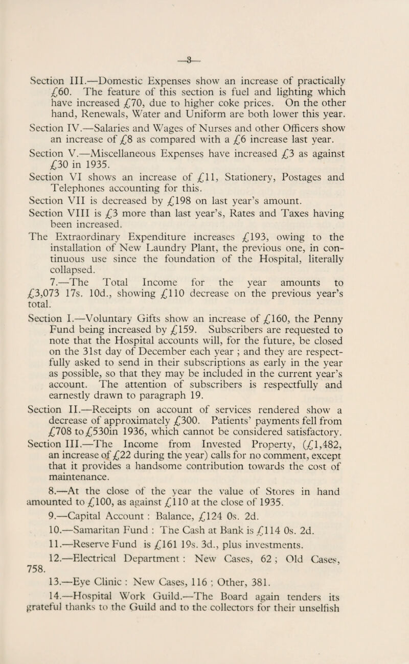 Section III.—Domestic Expenses show an increase of practically £60. The feature of this section is fuel and lighting which have increased £70, due to higher coke prices. On the other hand, Renewals, Water and Uniform are both lower this year. Section IV.—Salaries and Wages of Nurses and other Officers show an increase of £8 as compared with a £6 increase last year. Section V.—Miscellaneous Expenses have increased £3 as against £30 in 1935. Section VI shows an increase of £11, Stationery, Postages and Telephones accounting for this. Section VII is decreased by £198 on last year’s amount. Section VIII is £3 more than last year’s, Rates and Taxes having been increased. The Extraordinary Expenditure increases £193, owing to the installation of New Laundry Plant, the previous one, in con¬ tinuous use since the foundation of the Hospital, literally collapsed. 7. —The Total Income for the year amounts to £3,073 17s. 10d., showing £110 decrease on the previous year’s total. Section I.—Voluntary Gifts show an increase of £160, the Penny Fund being increased by £159. Subscribers are requested to note that the Hospital accounts will, for the future, be closed on the 31st day of December each year ; and they are respect¬ fully asked to send in their subscriptions as early in the year as possible, so that they may be included in the current year’s account. The attention of subscribers is respectfully and earnestly drawn to paragraph 19. Section II.—Receipts on account of services rendered show a decrease of approximately £300. Patients’ payments fell from £708 to£530in 1936, which cannot be considered satisfactory. Section III.—The Income from Invested Property, (£1,482, an increase of £22 during the year) calls for no comment, except that it provides a handsome contribution towards the cost of maintenance. 8. —At the close of the year the value of Stores in hand amounted to £100, as against £110 at the close of 1935. 9. —Capital Account : Balance, £124 0s. 2d. 10. —Samaritan Fund : The Cash at Bank is £114 0s. 2d. 11. —Reserve Fund is £161 19s. 3d., plus investments. 12. —Electrical Department : New Cases, 62 ; Old Cases, 758. 13. —Eye Clinic : New Cases, 116 ; Other, 381. 14. —Hospital Work Guild.—The Board again tenders its grateful thanks to the Guild and to the collectors for their unselfish
