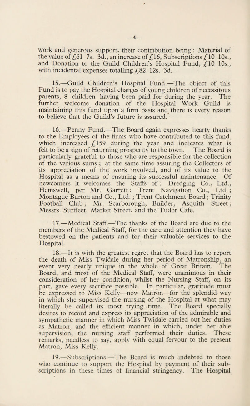 4 work and generous support, their contribution being : Material of the value of £61 7s. 3d., an increase of £16, Subscriptions £10 10s., and Donation to the Guild Children’s Hospital Fund, £10 10s., with incidental expenses totalling £82 12s. 3d. 15. —Guild Children’s Hospital Fund.—The object of this Fund is to pay the Hospital charges of young children of necessitous parents, 8 children having been paid for during the year. The further welcome donation of the Hospital Work Guild is maintaining this fund upon a firm basis and there is every reason to believe that the Guild’s future is assured. 16. —Penny Fund.—The Board again expresses hearty thanks to the Employees of the firms who have contributed to this fund, which increased £159 during the year and indicates what is felt to be a sign of returning prosperity to the town. The Board is particularly grateful to those who are responsible for the collection of the various sums ; at the same time assuring the Collectors of its appreciation of the work involved, and of its value to the Hospital as a means of ensuring its successful maintenance. Of newcomers it welcomes the Staffs of: Dredging Co., Ltd., Hemswell, per Mr. Garrett; Trent Navigation Co., Ltd.; Montague Burton and Co., Ltd. ; Trent Catchment Board; Trinity Football Club; Mr. Scarborough, Builder, Asquith Street; Messrs. Surfleet, Market Street, and the Tudor Cafe. 17. —Medical Staff.—The thanks of the Board are due to the members of the Medical Staff, for the care and attention they have bestowed on the patients and for their valuable services to the Hospital. 18. —It is with the greatest regret that the Board has to report the death of Miss Twidale during her period of Matronship, an event very nearly unique in the whole of Great Britain. The Board, and most of the Medical Staff, were unanimous in their consideration of her condition, whilst the Nursing Staff, on its part, gave every sacrifice possible. In particular, gratitude must be expressed to Miss Kelly—now Matron—for the splendid way in which she supervised the nursing of the Hospital at what may literally be called its most trying time. The Board specially desires to record and express its appreciation of the admirable and sympathetic manner in which Miss Twidale carried out her duties as Matron, and the efficient manner in which, under her able supervision, the nursing staff performed their duties. These remarks, needless to say, apply with equal fervour to the present Matron, Miss Kelly. 19. —Subscriptions.—The Board is much indebted to those who continue to support the Hospital by payment of their sub¬ scriptions in these times of financial stringency. The Hospital