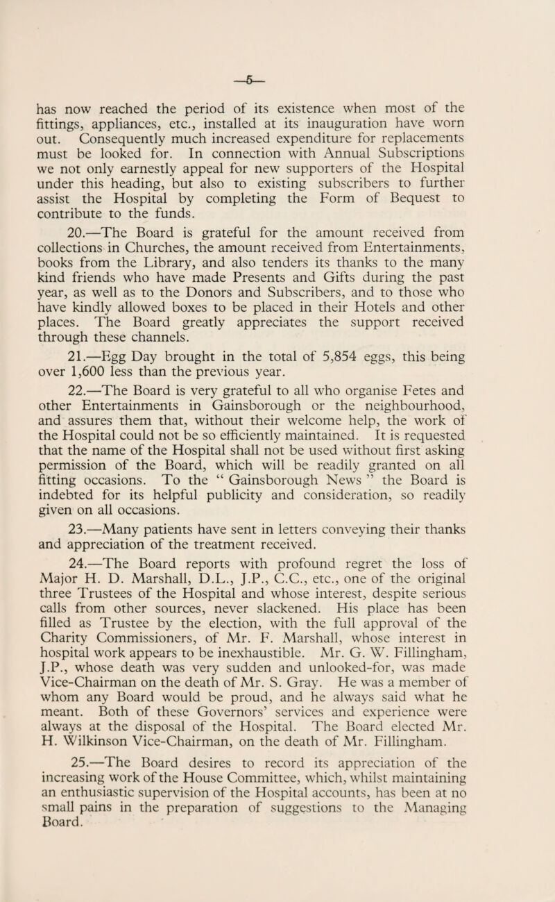 has now reached the period of its existence when most of the fittings, appliances, etc., installed at its inauguration have worn out. Consequently much increased expenditure for replacements must be looked for. In connection with Annual Subscriptions we not only earnestly appeal for new supporters of the Hospital under this heading, but also to existing subscribers to further assist the Hospital by completing the Form of Bequest to contribute to the funds. 20. —The Board is grateful for the amount received from collections in Churches, the amount received from Entertainments, books from the Library, and also tenders its thanks to the many kind friends who have made Presents and Gifts during the past year, as well as to the Donors and Subscribers, and to those who have kindly allowed boxes to be placed in their Hotels and other places. The Board greatly appreciates the support received through these channels. 21. —Egg Day brought in the total of 5,854 eggs, this being over 1,600 less than the previous year. 22. —The Board is very grateful to all who organise Fetes and other Entertainments in Gainsborough or the neighbourhood, and assures them that, without their welcome help, the work of the Hospital could not be so efficiently maintained. It is requested that the name of the Hospital shall not be used without first asking permission of the Board, which will be readily granted on all fitting occasions. To the “ Gainsborough News ” the Board is indebted for its helpful publicity and consideration, so readily given on all occasions. 23. —Many patients have sent in letters conveying their thanks and appreciation of the treatment received. 24. —The Board reports with profound regret the loss of Major H. D. Marshall, D.L., J.P., C.C., etc., one of the original three Trustees of the Hospital and whose interest, despite serious calls from other sources, never slackened. His place has been filled as Trustee by the election, with the full approval of the Charity Commissioners, of Mr. F. Marshall, whose interest in hospital work appears to be inexhaustible. Mr. G. W. Fillingham, J.P., whose death was very sudden and unlooked-for, was made Vice-Chairman on the death of Mr. S. Gray. He was a member of whom any Board would be proud, and he always said what he meant. Both of these Governors’ services and experience were always at the disposal of the Hospital. The Board elected Mr. H. Wilkinson Vice-Chairman, on the death of Mr. Fillingham. 25. —The Board desires to record its appreciation of the increasing work of the House Committee, which, whilst maintaining an enthusiastic supervision of the Hospital accounts, has been at no small pains in the preparation of suggestions to the Managing Board.