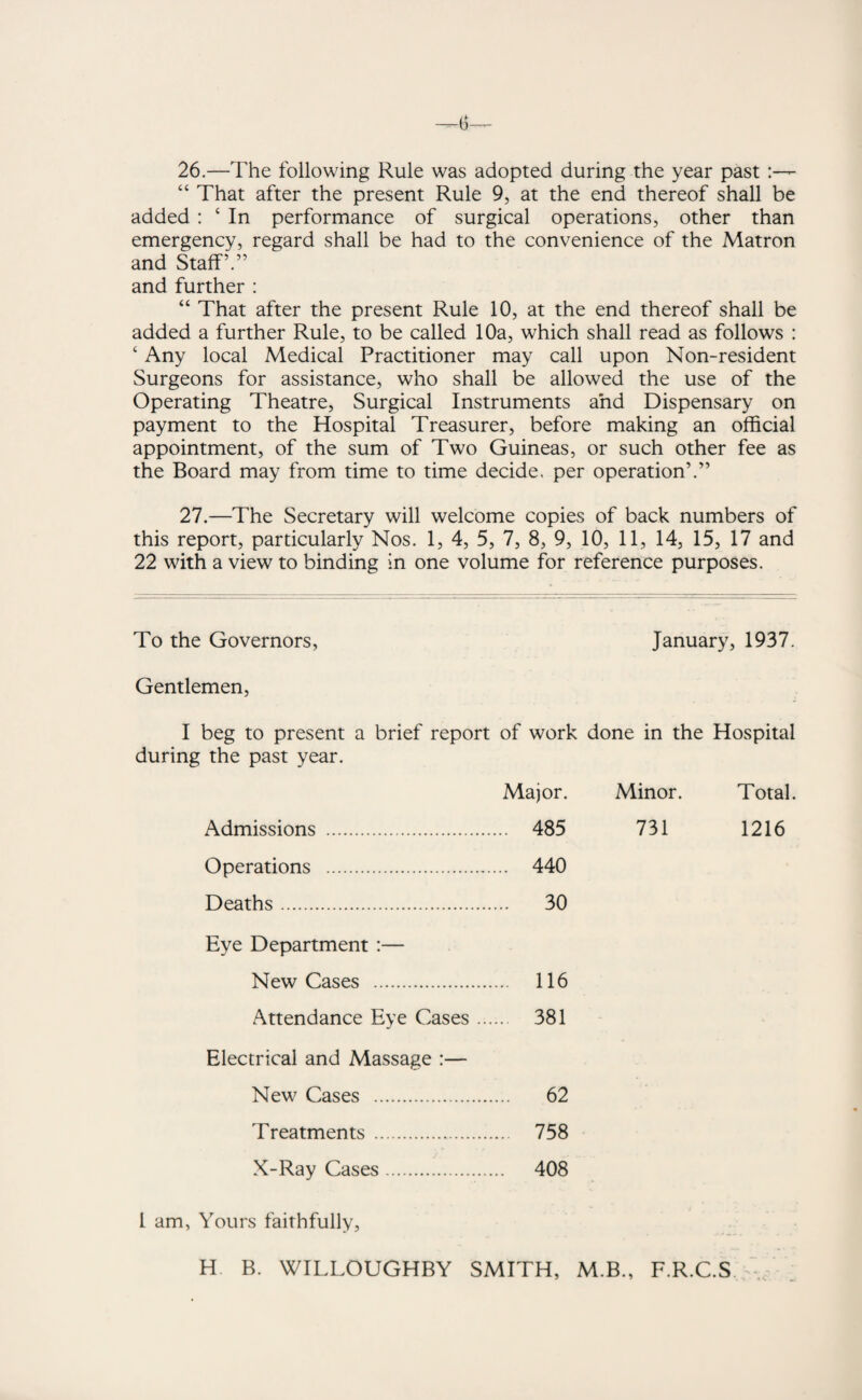 26.—The following Rule was adopted during the year past “ That after the present Rule 9, at the end thereof shall be added : ‘ In performance of surgical operations, other than emergency, regard shall be had to the convenience of the Matron and Staff’.” and further : “ That after the present Rule 10, at the end thereof shall be added a further Rule, to be called 10a, which shall read as follows : c Any local Medical Practitioner may call upon Non-resident Surgeons for assistance, who shall be allowed the use of the Operating Theatre, Surgical Instruments and Dispensary on payment to the Hospital Treasurer, before making an official appointment, of the sum of Two Guineas, or such other fee as the Board may from time to time decide, per operation’.” 27.—The Secretary will welcome copies of back numbers of this report, particularly Nos. 1, 4, 5, 7, 8, 9, 10, 11, 14, 15, 17 and 22 with a view to binding in one volume for reference purposes. To the Governors, January, 1937. Gentlemen, I beg to present a brief report of work done in the Hospital during the past year. Major. Minor. Total. Admissions . ... 485 731 1216 Operations . ... 440 Deaths. ... 30 Eye Department :— New Cases . ... 116 Attendance Eye Cases ... 381 Electrical and Massage :— New Cases . ... 62 Treatments .. ... 758 X-Ray Cases. 408 1 am, Yours faithfully, H B. WILLOUGHBY SMITH, M.B., F.R.C.S