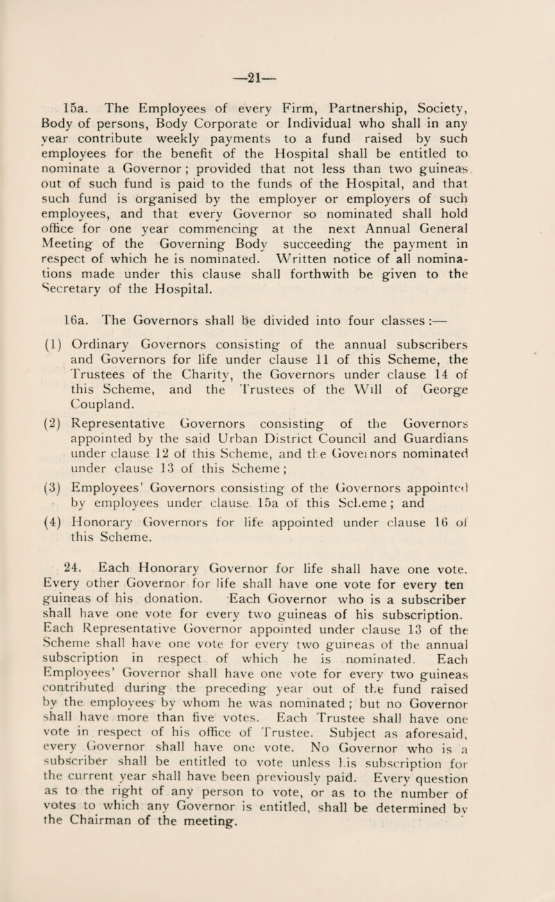 21— 15a. The Employees of every Firm, Partnership, Society, Body of persons, Body Corporate or Individual who shall in any year contribute weekly payments to a fund raised by such employees for the benefit of the Hospital shall be entitled to nominate a Governor; provided that not less than two guineas out of such fund is paid to the funds of the Hospital, and that such fund is organised by the employer or employers of such employees, and that every Governor so nominated shall hold office for one year commencing at the next Annual General Meeting of the Governing Body succeeding the payment in respect of which he is nominated. Written notice of all nomina¬ tions made under this clause shall forthwith be given to the Secretary of the Hospital. 16a. The Governors shall be divided into four classes :— (1) Ordinary Governors consisting of the annual subscribers and Governors for life under clause 11 of this Scheme, the Trustees of the Charity, the Governors under clause 14 of this Scheme, and the Trustees of the Will of George Coupland. (2) Representative Governors consisting of the Governors appointed by the said Urban District Council and Guardians under clause 12 of this Scheme, and the Governors nominated under clause 13 of this Scheme; (3) Employees’ Governors consisting of the Governors appointed by employees under clause 15a of this Scheme; and (4) Honorary Governors for life appointed under clause 16 of this Scheme. 24. Each Honorary Governor for life shall have one vote. Every other Governor for life shall have one vote for every ten guineas of his donation. Each Governor who is a subscriber shall have one vote for every two guineas of his subscription. Each Representative Governor appointed under clause 13 of the Scheme shall have one vote for every two guineas of the annual subscription in respect of which he is nominated. Each Employees’ Governor shall have one vote for every two guineas contributed during the preceding year out of the fund raised by the employees by whom he was nominated ; but no Governor shall have more than five votes. Each Trustee shall have one vote in respect of his office of Trustee. Subject as aforesaid, every Governor shall have one vote. No Governor who is a subscriber shall be entitled to vote unless his subscription for the current year shall have been previously paid. Every question as to the right of any person to vote, or as to the number of votes to which any Governor is entitled, shall be determined by the Chairman of the meeting.