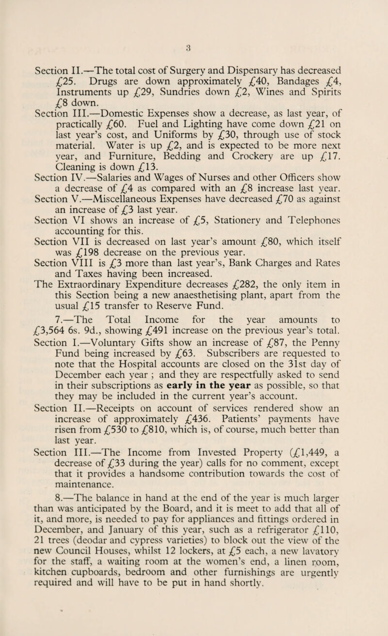 Section II.—The total cost of Surgery and Dispensary has decreased £25. Drugs are down approximately £40, Bandages £4, Instruments up £29, Sundries down £2, Wines and Spirits £8 down. Section III.—Domestic Expenses show a decrease, as last year, of practically £60. Fuel and Lighting have come down £21 on last year’s cost, and Uniforms by £30, through use of stock material. Water is up £2, and is expected to be more next year, and Furniture, Bedding and Crockery are up £17. Cleaning is down £13. Section IV.—Salaries and Wages of Nurses and other Officers show a decrease of £4 as compared with an £8 increase last year. Section V.—Miscellaneous Expenses have decreased £70 as against an increase of £3 last year. Section VI shows an increase of £5, Stationery and Telephones accounting for this. Section VII is decreased on last year’s amount £80, which itself was £198 decrease on the previous year. Section VIII is £3 more than last year’s, Bank Charges and Rates and Taxes having been increased. The Extraordinary Expenditure decreases £282, the only item in this Section being a new anaesthetising plant, apart from the usual £15 transfer to Reserve Fund. 7. —The Total Income for the year amounts to £3,564 6s. 9d., showing £491 increase on the previous year’s total. Section I.—Voluntary Gifts show an increase of £87, the Penny Fund being increased by £63. Subscribers are requested to note that the Hospital accounts are closed on the 31st day of December each year ; and they are respectfully asked to send in their subscriptions as early in the year as possible, so that they may be included in the current year’s account. Section II.—Receipts on account of services rendered show an increase of approximately £436. Patients’ payments have risen from £530 to £810, which is, of course, much better than last year. Section III.—The Income from Invested Property (£1,449, a decrease of £33 during the year) calls for no comment, except that it provides a handsome contribution towards the cost of maintenance. 8. —The balance in hand at the end of the year is much larger than was anticipated by the Board, and it is meet to add that all of it, and more, is needed to pay for appliances and fittings ordered in December, and January of this year, such as a refrigerator £110, 21 trees (deodar and cypress varieties) to block out the view of the new Council Houses, whilst 12 lockers, at £5 each, a new lavatory for the staff, a waiting room at the women’s end, a linen room, kitchen cupboards, bedroom and other furnishings are urgently required and will have to be put in hand shortly.