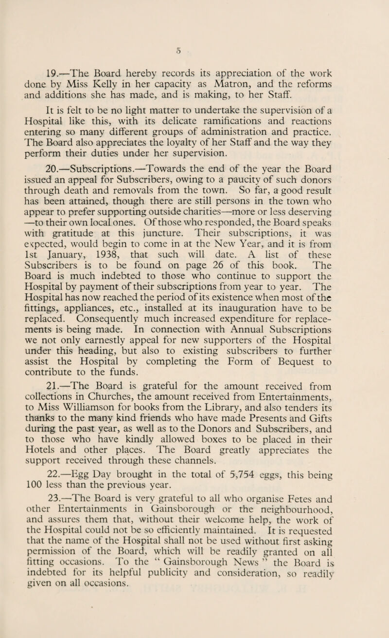19. —The Board hereby records its appreciation of the work done by Miss Kelly in her capacity as Matron, and the reforms and additions she has made, and is making, to her Staff. It is felt to be no light matter to undertake the supervision of a Hospital like this, with its delicate ramifications and reactions entering so many different groups of administration and practice. The Board also appreciates the loyalty of her Staff and the way they perform their duties under her supervision. 20. —Subscriptions.—Towards the end of the year the Board issued an appeal for Subscribers, owing to a paucity of such donors through death and removals from the town. So far, a good result has been attained, though there are still persons in the town who appear to prefer supporting outside charities—more or less deserving —to their own local ones. Of those who responded, the Board speaks with gratitude at this juncture. Their subscriptions, it was expected, would begin to come in at the New Year, and it is from 1st January, 1938, that such will date. A list of these Subscribers is to be found on page 26 of this book. The Board is much indebted to those who continue to support the Hospital by payment of their subscriptions from year to year. The Hospital has now reached the period of its existence when most of the fittings, appliances, etc., installed at its inauguration have to be replaced. Consequently much increased expenditure for replace¬ ments is being made. In connection with Annual Subscriptions we not only earnestly appeal for new supporters of the Hospital under this heading, but also to existing subscribers to further assist the Hospital by completing the Form of Bequest to contribute to the funds. 21. —The Board is grateful for the amount received from collections in Churches, the amount received from Entertainments, to Miss Williamson for books from the Library, and also tenders its thanks to the many kind friends who have made Presents and Gifts during the past year, as well as to the Donors and Subscribers, and to those who have kindly allowed boxes to be placed in their Hotels and other places. The Board greatly appreciates the support received through these channels. 22. —Egg Day brought in the total of 5,754 eggs, this being 100 less than the previous year. 23. —The Board is very grateful to all who organise Fetes and other Entertainments in Gainsborough or the neighbourhood, and assures them that, without their welcome help, the work of the Hospital could not be so efficiently maintained. It is requested that the name of the Hospital shall not be used without first asking permission of the Board, which will be readily granted on all fitting occasions. To the “ Gainsborough News ” the Board is indebted for its helpful publicity and consideration, so readily given on all occasions.