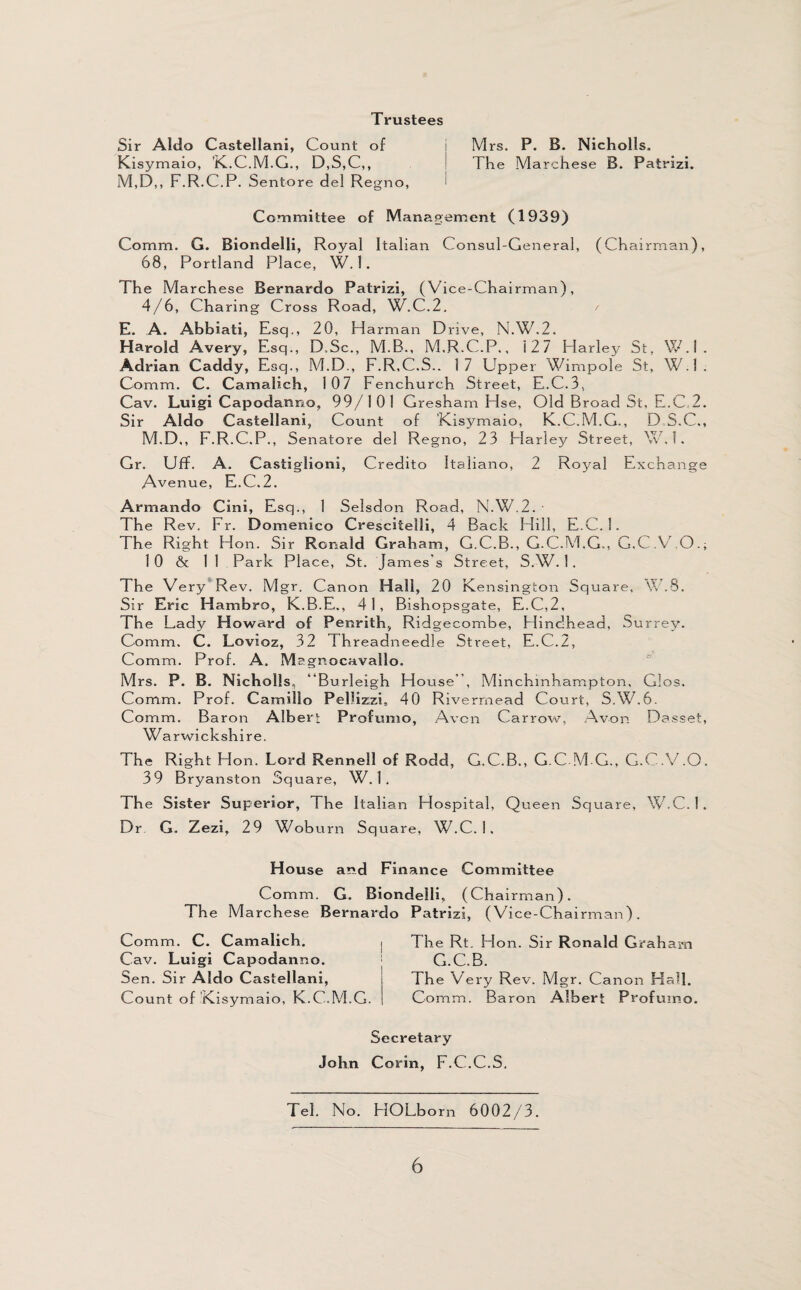 Mrs. P. B. Nicholls, The Marchese B. Patrizi. Trustees Sir Aldo Castellani, Count of Kisymaio, 'K.C.M.G., D,S,C,, M,D,, F.R.C.P. Sentore del Regno, i Committee of Management (1939) Comm. G. Biondelli, Royal Italian Consul-General, (Chairman), 68, Portland Place, W. 1 . The Marchese Bernardo Patrizi, (Vice-Chairman), 4/6, Charing Cross Road, W.C.2. / E. A. Abbiati, Esq., 20, H arman Drive, N.W.2. Harold Avery, Esq., D.Sc., M.B., M.R.C.P., 127 Harley St, W.l. Adrian Caddy, Esq., M.D., F.R.C.S.. 17 Upper Wimpole St, W.l. Comm. C. Camalich, 107 Fenchurch Street, E.C.3, Cav. Luigi Capodanno, 99/101 Gresham Hse, Old Broad St, E.C 2. Sir Aldo Castellani, Count of Kisymaio, K.C.M.G., D S.C., M.D,, F.R.C.P., S enatore del Regno, 23 Harley Street, W.l. Gr. Uff. A. Castiglioni, Credito Italiano, 2 Royal Exchange Avenue, E.C.2. Armando Cini, Esq., 1 Selsdon Road, N.W.2. ■ The Rev. Fr. Domenico Crescitelli, 4 Back Hill, E.C. 1. The Right Hon. Sir Ronald Graham, G.C.B., G-C.M.G., G.C.V.O.; 1 0 & 11 Park Place, St. James’s Street, S.W. 1 . The Very Rev. Mgr. Canon Hall, 20 Kensington Square, V.S. Sir Eric Hambro, K.B.E., 41, Bishopsgate, E.C,2, The Lady Howard of Penrith, Ridgecombe, Hindhead, Surrey. Comm. C. Lovioz, 32 Threadneedle Street, E.C.2, Comm. Prof. A. Magnocavallo. Mrs. P. B. Nicholls, “Burleigh House , Minchinhampton, Glos. Comm. Prof. Camillo Pellizzi, 40 Rivermead Court, S.W.6. Comm. Baron Albert Profumo, Avon Carrow, Avon Dasset, Warwickshire. The Right Hon. Lord Renneil of Rodd, G.C.B., G.C M-G., G.C.V.O. 39 Bryanston Square, W.l. The Sister Superior, The Italian Hospital, Queen Square, W.C. 1 . Dr G. Zezi, 29 Wob urn Square, W.C. 1 . House and Finance Committee Comm. G. Biondelli, (Chairman). The Ma rchese Bernardo Comm. C. Camalich. Cav. Luigi Capodanno. Sen. Sir Aldo Castellani, Count of Kisymaio, K.C..M.G. Patrizi, (Vice-Chairman). The Rt. Hon. Sir Ronald Grah am G.C.B. The Very Rev. Mgr. Canon Hall. Comm. Baron Albert Profumo. Secretary John Corin, F.C.C.S. Tel. No. HOLborn 6002/3.