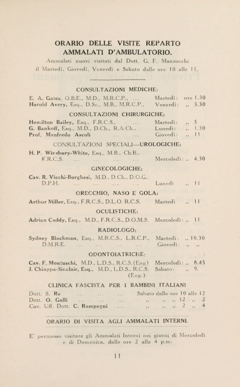 ORARIO DELLE VISITE REPARTO AMMALATI D’AMBULATORIO. Ammalati nuovi visitati dal Dott. G. F. Manzocchi il Martedi, Giovedi, Vcnerdi e Sabato dalle ore 10 alle CONSULTAZIONI MEDICHE: E. A. Gates, O.B.E., M.D., M.R.C.P., ... Martedi: ore 1.30 Harold Avery, Esq., D.Sc., M.B., M.R.C.P., Venerdi: ,, 3.30 CONSULTAZIONI CHIRURGICHE: Hamilton Bailey, Esq., F.R.C.S., ... Martedi: ,, 5 G. Bankoff, Esq., M.D., D.Ch., R.A-Ch., Lunedi: ,, 1.30 Pr of. Manfredo Ascoli ... ... Giovedi: ,, 1 ! CONSULTAZIONI SPECIALI—UROLOGICHE: H. P. Wirsbury-WK'ite, Esq., M.B., Ch.B., E.R.C.S. Mercoledi: „ 4.30 GINECOLOGICHE: Cav. R. Vicchi-Borghesi, M.D., D.Ch., D.O.G.. D.P.H. ... ... ,... ... Lunedi ,, 1 1 ORECCHIO, NASO E GOLA: Arthur Miller, Esq., F.R.C.S., D.L.O. R.C.S. Martedi „ 11 OCULISTICHE-. Adrian Caddy, Esq., M.D., F.R.C.S., D.O.M.S. Mercoledi: „ 11 RADIOLOGO: Sydney Blackman, Esq., M.R.C.S., L.R.C.P., D.M.R.E. Martedi : Giovedi: „ 10.30 i y *y ODONTOIATRICHE: Cav. F. Moniuschi, M.D., L.D.S., R.C.S. (Eng) J. Chiappa-Sinclair, Esq., M.D., L.D.S., R.C.S. Mercoledi: Sabato: „ 8.45 „ 9. (Eng. ) CLINICA FASCISTA PER I BAMBINI ITALIANI Dott. S. Re ... ... ... Sabato dalle ore 1 0 alle 12 Dott. O. Galli ... ... ... ,, ,, ,, 12 ,, 2 Cav. Uff. Dott. C. Rampagni ,... ,, ,, „ 2 ,, 4 ORARIO DI VISITA AGLI AMMALATI INTERNI. E’ permesso visitare gli Ammalati Interni nei giorni di Mercoledi e di Domenica, dalle ore 2 alle 4 p.m.