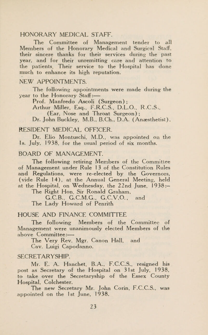 HONORARY MEDICAL STAFF. The Committee of Management tender to all Members of the Honorary Medical and Surgical Staff, their sincere thanks for their services during the past year, and for their unremitting care and attention to the patients. Their service to the Hospital has done much to enhance its high reputation. » NEW APPOINTMENTS. The following appointments were made during the year to the Honorary Staff:- Prof. Manfredo Ascoli (Surgeon) ; Arthur Miller, Esq., F.R.C.S., D.L.O., R.C.S., (Ear, Nose and Throat Surgeon) ; Dr. John Buckley, M.B., B.Ch., D.A. (Anaesthetist). RESIDENT MEDICAL OFFICER. Dr. Elio Montuschi, M.D., was appointed on the Is. July, 1938, for the usual period of six months. BOARD OF MANAGEMENT. The following retiring Members of the Committee of Management under Rule 1 3 of the Constitution Rules and Regulations, were re-elected by the Governors, (vide Rule 14), at the Annual General Meeting, held at the Hospital, on Wednesday, the 22nd June, 1938:— The Right Hon. Sir Ronald Graham, G.C.B., G.C.M.G., G.C.V.O., and The Lady Howard of Penrith HOUSE AND FINANCE COMMITTEE The following Members of the Committee of Management were unanimously elected Members of the above Committee:- The Very Rev. Mgr. Canon Hall, and Cav. Luigi Capodanno. SECRETARYSHIP. Mr. E. A. Hanchet, B.A., F.C.C.S., resigned his post as Secretary of the Hospital on 3 1 st July, 1938, to take over the Secretaryship of the Essex County Hospital, Colchester. The new Secretary Mr. John Corin, F.C.C.S., was appointed on the 1st June, 1938.