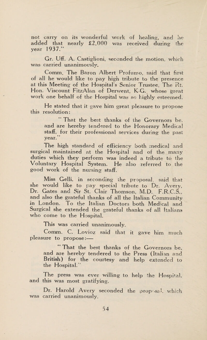 not carry on its wonderful work of healing, and he added that nearly £2,000 was received during the year 1937.” Gr. Uff. A. Castiglioni, seconded the motion, which was carried unanimously. Comm. The Baron Albert Profumo, said that first of all he would like to pay high tribute to the presence at this Meeting of the Hospital s Senior Trustee, The Rt. Ho n. Viscount FitzAlan of Derwent, K G. whose great work one behalf of the Hospital was so highly esteemed. He stated that it gave him great pleasure to propose this resolution: That the best thanks of the Governors be, and are hereby tendered to the Honorary Medical staff, for their professional services during the past year.” The high standard of efficiency both medical and surgical maintained at the Hospital and of the many duties which they perform was indeed a tribute to the Voluntary Hospital System. He also referred to the good work of the nursing staff. Miss Gelli, in seconding the proposal, said that she would like to pay special tribute to Dr. Avery, Dr. Gates and Sir St. Clair Thomson, M.D. F.R.C.S,, and also the grateful thanks of all the Italian Community in London. To the Italian Doctors both Medical and Surgical she extended the grateful thanks of all Italians who come to the Hospital. This was carried unanimously. Comm. C. Lovioz said that it gave him much pleasure to propose:— ” That the best thanks of the Governors be, and are hereby tendered to the Press (Italian and British) for the courtesy and. help extended to the Hospital.” The press was ever willing to help the Hospital, and this was most gratifying. Dr. Harold Avery seconded the proposal, which was carried unanimously.