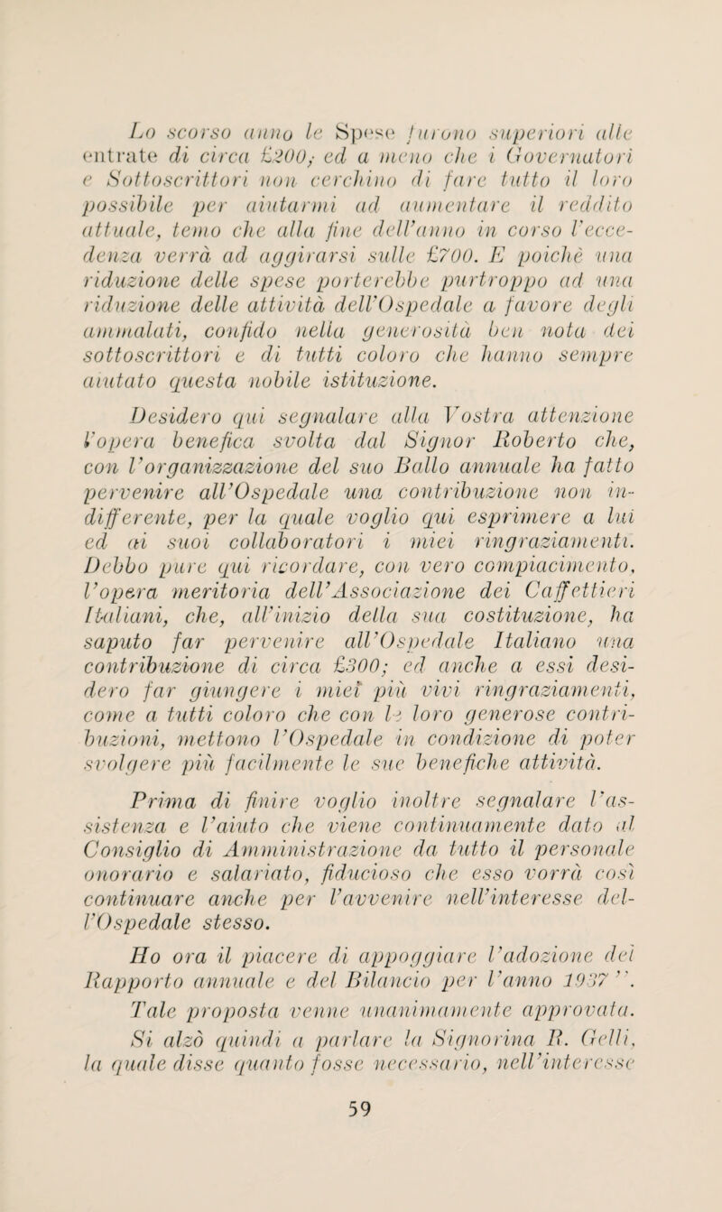 Lo scorso anno le Spose furono superiori alio entrate di circa £200/ ed a memo die i Governatori e Sottoscrittori non cerchino di fare tutto il loro possibile per aiutanni ad aumentare il redd it o attuale, temo die alia fine delVanno in corso Vecce- denza verrd ad aggirarsi sidle £700. E poiclie nna riduzione delle spese porter ebb e purtroppo ad nna riduzione delle attivitd delVOspedale a favore degli ammalati, confido nella generositd ben nota del sottoscrittori e di tutti coloro die hanno sempre aiutato questa nobile istituzione. Desidero qui segnalare alia Vostra attenzione Vopera benefica svolta dal Signor Roberto die, con Vorganizzazione del suo Ratio annuale ha fatto pervenire alVOspedale una contribuzione non in¬ different e, per la quale voglio qui esprimere a lui ed ai suoi collaborator i miei ringraziamenti. Debbo pure qui ricordare, con vero compiacimento, Vopera meritoria delVAssociazione dei Caffettieri lUdiani, die, alVinizio della sua costituzione, ha saputo far pervenire all'Ospedale Italiano una contribuzione di circa £300; ed anche a essi desi¬ dero far giungere i miei piii vivi ringraziamenti, come a tutti coloro che con le loro generose contri- buzioni, mettono VOspedale in condizione di poter svolgere piu facilmente le sue benefidie attivitd. Prima di fin ire voglio inoltre segnalare Vas¬ sist enza e Vaiuto die viene continuamente dato al Consiglio di Amministrazione da tutto il personate onorario e salariato, fiducioso che esso vorrd cosl continuare anche per i av venire neW inter esse del¬ VOspedale stesso. Ho ora il piacere di appoggiare Vaclozione del Rapporto annuale e del Bilancio per Vanno 1937 Tale proposta venue unanimamente approvata. Si alzo quindi a jun ta re la Signorina R. Gelli, la quale disse quanto fosse necessario, nelV inter esse