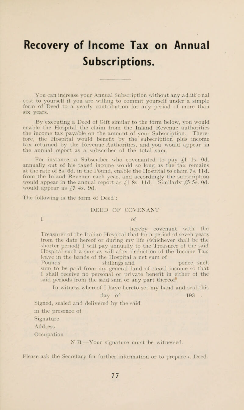 Recovery of Income Tax on Annual Subscriptions. You can increase your Annual Subscription without any ad lit cnal cost to yourself if you are willing to commit yourself under a simple form of Deed to a yearly contribution for any period of more than six years. By executing a Deed of Gift similar to the form below, you would enable the Hospital the claim from the Inland Revenue authorities the income tax payable on the amount of your Subscription. There¬ fore, the Hospital would benefit by the subscription plus income tax returned by the Revenue Authorities, and you would appear in the annual report as a subscriber of the total sum. For instance, a Subscriber who covenanted to pay /I Is. Od. annually out of his taxed income would so long as the tax remains at the rate of 5s. 8d. in the Pound, enable the Hospital to claim 7s. 1 Id. from the Inland Revenue each year, and accordingly the subscription would appear in the annual report as £\ 8s. lid. Similarly £5 5s. Od. would appear as £7 4s. 9d. The following is the form of Deed : DEED OF COVENANT I of hereby covenant with the Treasurer of the Italian Hospital that for a period of seven years from the date hereof or during my life (whichever shall be the shorter period) I will pay annually to the Treasurer of the said Hospital such a sum as will after deduction of the Income Tax leave in the hands of the Hospital a net sum of Pounds shillings and pence, such sum to be paid from my general fund of taxed income so that I shall receive no personal or private benefit in either of the said periods from the said sum or any part thereof. In witness whereof I have hereto set my hand and seal this day of 198 Signed, sealed and delivered by the said in the presence of Signature Address Occupation N.B.—Your signature must be witnessed. Please ask the Secretary for further information or to prepare a Deed.