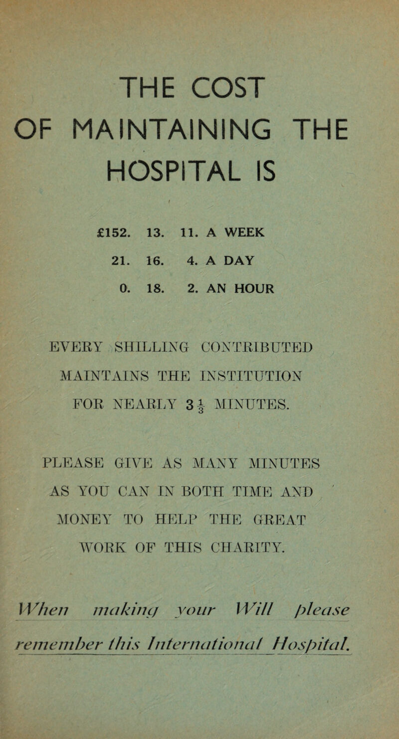 THE COST OF MAINTAINING THE HOSPITAL IS £152. 13. 11. A WEEK 21. 16. 4. A DAY 0. 18. 2. AN HOUR EVERY SHILLING CONTRIBUTED MAINTAINS THE INSTITUTION FOR NEARLY 3| MINUTES. PLEASE GIVE AS MANY MINUTES AS YOU CAN IN BOTH TIME AND ' MONEY TO HELP THE GREAT WORK OF THIS CHARITY. When making your Will please remember^ this International Hospital.