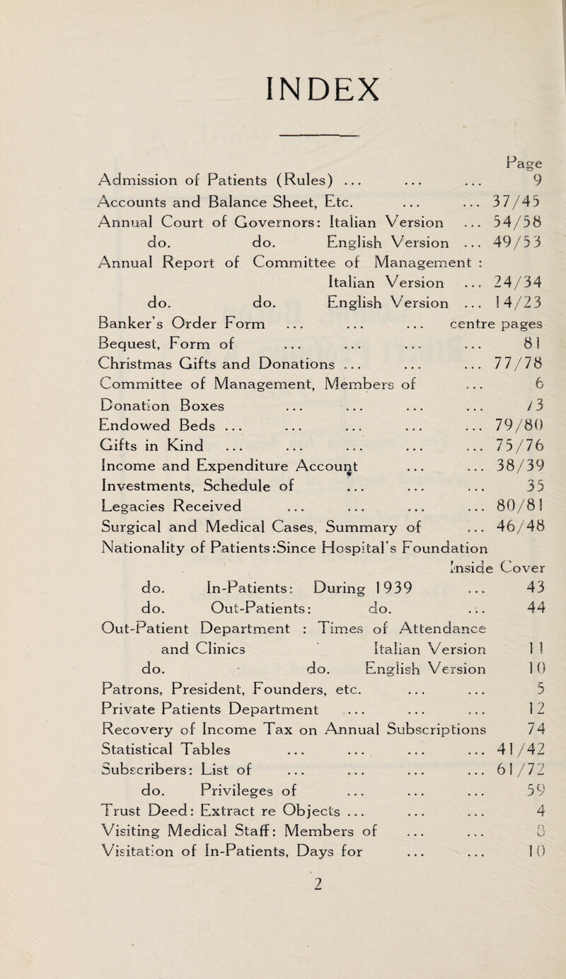 INDEX Page 9 37/45 54/58 49/53 Admission of Patients (Rules) ... Accounts and Balance Sheet, Etc. Annual Court of Governors: Italian Version do. do. English Version . Annual Report of Committee of Management Italian Version do. do. English Version . Banker’s Order Form Bequest, Form of Christmas Gifts and Donations ... Committee of Management, Members of Donation Boxes Endowed Beds ... Gifts in Kind Income and Expenditure Account Investments, Schedule of Legacies Received Surgical and Medical Cases, Summary of Nationality of Patients:Since Hospital’s Foundation Inside Cover do. In-Patients; During 1939 ... 43 do. Out-Patients: do. ... 44 Out-Patient Department : Times of Attendance and Clinics Italian Version I 1 do. do. English Version 1 0 Patrons, President, Founders, etc. ... ... 5 Private Patients Department ... ... ... 12 Recovery of Income Tax on Annual Subscriptions 74 Statistical Tables ... ... ... ...41/42 Subscribers: List of ... ... ... ... 61/72 do. Privileges of ... ... ... 59 Trust Deed: Extract re Objects ... ... ... 4 Visiting Medical Staff: Members of ... ... 3 Visitation of In-Patients, Days for ... ... 10 ... 24/34 ... 14/23 centre pages 81 ... 77/78 6 13 ... 79/80 ... 75/76 ... 38/39 35 ... 80/81 ... 46/48 2