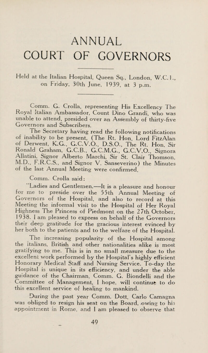 ANNUAL COURT OF GOVERNORS Held at the Italian Hospital, Queen Sq., London, W.C. 1., on Friday, 30th June, 1939, at 3 p.m. Comm. G. Crolla, representing His Excellency The Royal Italian Ambassador, Count Dino Grandi, who was unable to attend, presided over an Assembly of thirty-five Governors and Subscribers. The Secretary having read the following notifications of inability to be present, (The Rt. Hon. Lord FitzAlan of Derwent, ICG., G.C.V.O., D.S.O., The Rt. Hon, Sir Ronald Graham, G.C.B., G.C.M.G., G.C.V.O., Signora Allatini, Signor Alberto Marchi, Sir St. Clair Thomson, M.D., F.R.C.S., and Signor V. Sanseverino) the Minutes of the last Annual Meeting were confirmed. Comm. Crolla said: Ladies and Gentlemen,—It is a pleasure and honour for me to preside over the 55 th Annual Meeting of Governors of the Hospital, and also to record at this Meeting the informal visit to the Hospital of Her Royal Highness The Princess of Piedmont on the 2 7th October, 1938. I am pleased to express on behalf of the Governors their deep gratitude for the gracious interest evinced by her both to the patients and to the welfare of the Hospital. The increasing popularity of the Hospital among the Italians, British and other nationalities alike is most gratifying to me. This is in no small measure due to the excellent work performed by the Hospital’s highly efficient Honorary Medical Staff and Nursing Service. To-day the Hospital is unique in its efficiency, and under the able guidance of the Chairman, Comm. G. Biondelli and the Committee of Management, I hope, will continue to do th is excellent service of healing to mankind. During the past year Comm. Dott. Carlo Camagna was obliged to resign his seat on the Board, .owing to his appointment in Rome, and I am pleased to observe that