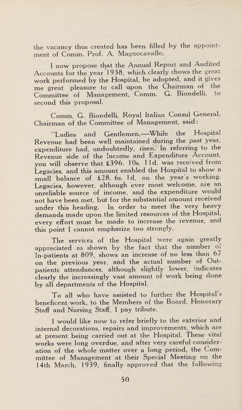 the vacancy thus created has been filled by the appoint¬ ment of Comm. Prof. A. Magnocavallo. I now propose that the Annual Report and Audited Accounts for the year 1938, which clearly shows the great work performed by the Hospital, be adopted, and it gives me great pleasure to call upon the Chairman^ of the Committee of Management, Comm. G. Biondelli, to second this proposal. Comm. G. Biondelli, Royal Italian Consul General, Chairman of the Committee of Management, said: 4 Ladies and Gentlemen,-—While the Hospital Revenue had been well maintained during the past year, expenditure had, undoubtedly, risen. In referring to tne Revenue side of the Income and Expenditure Account, you will observe that £396. 1 Os. 1 1 d. was rece-ved from Legacies, and this amount enabled the Hospital to show a small balance of £28. 6s, Id. on the year’s working. Legacies, however, although ever most welcome, are an unreliable source of income, and the expenditure would not have been met, but for the substantial amount received under this heading. In order to meet the very heavy demands made upon the limited resources of the Hospital, every effort must be made to increase the revenue, and this point I cannot emphasize too strongly. The services of the Hospital were again greatly appreciated as shown by the fact tnat the number Oi In-patients at 809, shows an increase of no less than 67 on the previous year, and the actual number of Out¬ patients attendances, although slightly lower, indicates clearly the increasingly vast amount of work being done by all departments of the Hospital. To all who have assisted to further the Hospital s beneficent work, to the Members of the Board, Honorary Staff and Nursing Staff, I pay tribute. I would like now to refer briefly to the exterior and internal decorations, repairs and improvements, which are at present being carried out at the Hospital. These vital works were long overdue, and after very careful consider¬ ation of the whole matter over a long period, the Com¬ mittee of Management at their Special Meeting on the 14th March, 1939, finally approved that the following