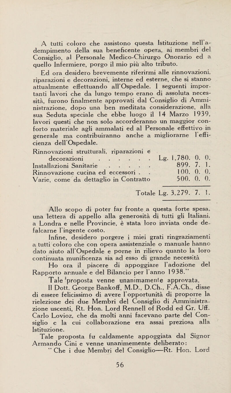 A tutti coloro che assistono questa Istituzione nell’a- derripimento della sua beneficente opera, ai membri del Consiglio, al Personale Medico-Chimrgo O'norario ed a quello Infermiere, porgo il mio piu alto tributo. Ed ora desidero brevemente riferirmi alle rinnovazioni, riparazioni e decorazioni, interne ed esterne, che si stanno attualmente effettuando all’Ospedale. 1 seguenti impor¬ tant lavori che da lungo tempo erano di assnluta neces¬ sity, furono hnalmente approvati dal Consiglio di Ammi- nistrazione, dopo una ben meditata considerazione, alia sua Seduta speciale che ebbe luogo il 14 Marzo 1939, lavori questi che non solo accorderanno un maggior con- forto materiale agli ammalati ed al Personale effettivo in generate ma contribuiranno anche a migliorarne 1 effi- cienza dellO'spedale. Rinnovazioni strutturali, riparazioni e decorazioni .Lg. 1,780. 0. 0. Installazioni Sanitarie. 899. 7. 1. Rinnovazione cucina ed eccessori . . 100. 0. 0. Varie, come da dettaglio in Contratto 500. 0. 0. Totale Lg. 3,279. 7. 1. Alio scopo di poter far fronte a questa forte spesa, una lettera di appello alia generosita di tutti gli Italian!, a Londra e nelle Provincie, e stata loro inviata onde de- falcarne 1 ingente costo. Inline, desidero porgere i miei grati ringraziamenti a tutti coloro che con opera assistenziale o manuale hanno dato aiuto all’Ospedale e porne in rilievo quanto la loro continuata munificenza sia ad esso di grande necessity Ho ora il piacere di appoggiare 1’adozione del Rapporto annuale e del Bilancio per 1 anno 1938. Tale 'proposta venne unammamenle approvata. Il Dott. George Bankoff, M.D., D.Ch., F.A.Ch., disse di essere felicissimo di avere 1’opportunity di proporre la rielezione dei due Membri del Consiglio di Ammmistra- zione uscenti, Rt. Hon. Lord Rennell of Rodd ed Gr. UfF. Carlo Lovioz, che da molti anni facevano parte del Con¬ siglio e la cui collaborazione era assai preziosa alia Istituzione. Tale proposta fu caldamente appoggiata dal Signor Armando Cini e venne unanimemente deliberato: “ Che i due Membri del Consiglio—Rt. Hon. Lord