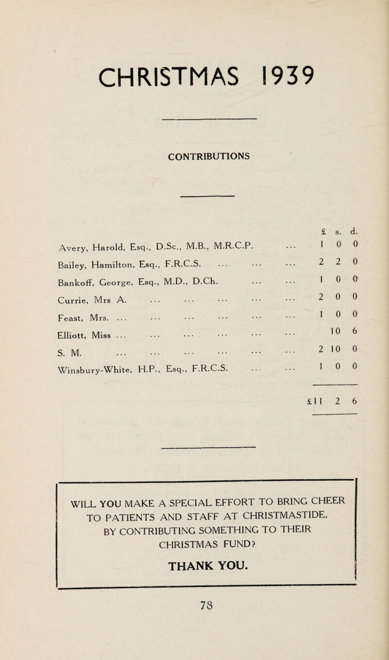 i CHRISTMAS 1939 CONTRIBUTIONS Avery, Harold, Esq., D.Sc., M.B., M.R.C.P. Bailey, Hamilton, Esq., F.R.C.S. ... Bankoff, George, Esq., M.D., D.Ch. Currie, Mrs A. ••• ••• Feast, Mrs. ... ••• ••• ••• Elliott, Miss ... S. M. . Winsbury-White, H.P., Esq., F.R.C.S. £ s. cL 1 0 0 2 2 0 1 0 0 2 0 0 1 0 0 10 6 2 10 0 1 0 0 £11 2 6 WILL YOU MAKE A SPECIAL EFFORT TO BRING CHEER TO PATIENTS AND STAFF AT CHRISTMASTIDE, BY CONTRIBUTING SOMETHING TO THEIR CHRISTMAS FUND? THANK YOU.