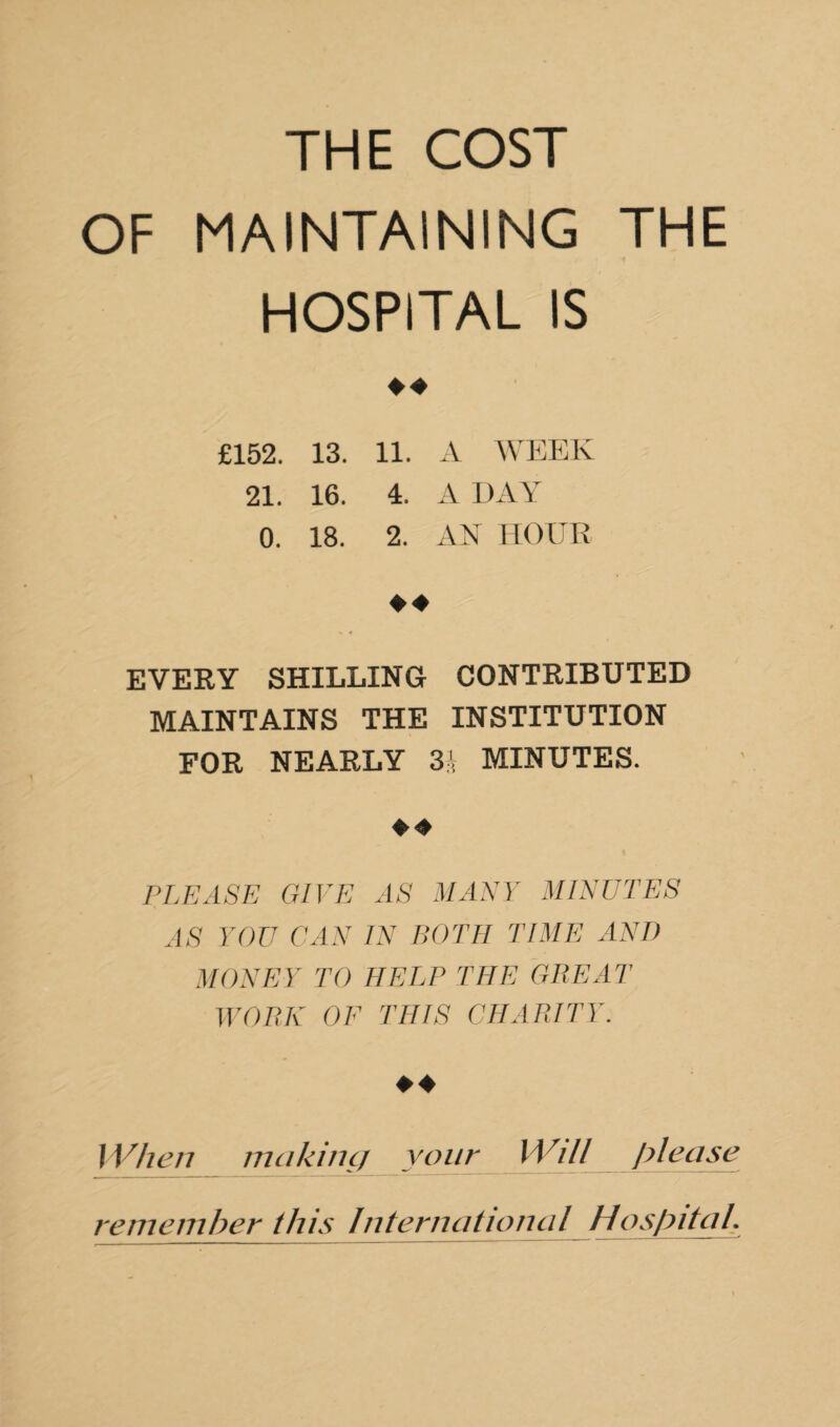 THE COST OF MAINTAINING THE HOSPITAL IS ♦ ♦ £152. 13. 11. A WEEK 21. 16. 4. A DAY 0. 18. 2. AN HOUR EVERY SHILLING CONTRIBUTED MAINTAINS THE INSTITUTION FOR NEARLY 3h MINUTES. ♦ 4 PLEASE GIVE AS MANY MINUTES AS YOU CAN IN BOTH TIME AND MONEY TO HELP THE GREAT WORK OF THIS CHARITY. When mciking your Will please remember this International Hospital.