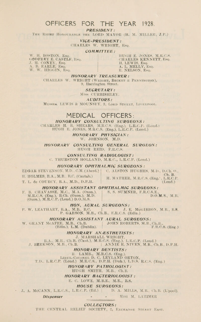 PRESIDENT: Ink I!ioht Monoi kahi.k the LORD MAYOR (H. M. AI IDLER, J.R.) VICE-PRESIDENT: CHARLES W. WRIGHT, Esq. COMMITTEE : W . 11. BOSTON. Esq. CODER EY E. CASTLE, Esq. .1. H. CONE'S’, Esq. A. B. EARLE, Esq. \Y. W. HIGGTN, Esq. HUGH E. JONES, M.R.C.S CHARLES KENNETT, Esq. H. LEWIS, Esq. A. L. MELLY, Esq. R. NELSON, Esq. HONORARY TREASURER: CHARLES \V. WRIGHT (Wright, Becket & Pennington), 9, Harrington Street. SECRETARY: Miss CURBISHLEY. AUDITORS: Messrs. LEWIS & MOUNSEY, 3, Lord Stkeet, Liverpool. MEDICAL OFFICERS: HONORARY CONSULTING SURGEONS: CHARLES H. B. SHEARS, M.R.C.S. (Eng.), L.R.C.E. (Load.) HUGH E. JONES. M.R.C.S. (Eng.), L.R.C.P. (Lond.) HONOR A RY PH YS1CIA N : W. JOHNSON. M.U. HONORARY CONSULTING GENERAL SURGEON: HUGH REID, l1. R.C.S. CONSULTING RADIOLOGIST: C. THURSTON HOLLAND. M.R.C., L.R.C.P. (Lond.) HONORARY OPHTHALMIC SURGEONS: EDGAR STEVENSON. M.D.. C.M. (Aberd.) H. HOLMES, B.A..M.B. B.C. (Cantab.) T. L. de COURCY, B.A., M.D., D.P.H. HONORARY ASSISTANT OPHTHALMIC SURGEONS : C. ALSTON HUGHES, M.D., D.Ch. <>., Ch. B. H. MATHER, M.R.C.S. (Eng.', L.R.C.P. (Lond.) E. B. CHAVASSE, M.C., ALA. (Oxon.), M.R.C.S. (Eng.), B.Ch. (Oxon.), M.D. (Oxon.), M.R.C.P. (Lond.) D.O.M.S. HON, AURAL SURGEONS: 1*. W. LEATHART, B.A., ALB.. B.C. | J. E. MoGIBBON, AI.B., P. GARSON. M.B., Ch.B., E.R.C.S. (Edin.) HONORARY ASSISTANT AURAL SURGEONS: S. S. SUAINER, F.R.C.S.E., D.O.M.S., ALB. B.S. W. GRANT McAFEE, AI.B., Ch.B. (Edin.), L.M. (Dublin). JOHN ROBERTS, M.B.,Ch.B.. F.R.C.S. (Eng.) HONORARY ANAESTHETISTS : J. .MARSHALL WRIGHT, B.A.. M.B.. Ch.B. (Cant.). M.R.C.S. (Eng.), L.R.C.P. (Loud.) J. BERKSON, M.B., Ch.B. | ANNIE R. NIVEN, AI.B., Ch.B.. D.P.H. HONORARY DENTISTS: R LAAIB., M.R.C.S. (Eng.). Lieut.-Coi.onel D. C. LEYLAND ORTON. T. I>.. L.R.C.P. (Lond.) M.R.C.S., D.P.H. (Dub.), L.D.S. R.C.S. (Eng.) HONORARY PATHOLOGIST: HUGH SMITH, ALB., Ch.B. HONORARY BACTERIOLOGIST : E. C. LOWE, M.B.E., ALB., B.S. HOUSE SURGEONS: J. A. McCANN, L.R.C.S., L.R.C.P. (Ed.) D. A. AIILLS, AL B.. Ch. B. (L’pool). Dispenser - - Miss M. LATIMER no: CENTRA PEL COLLECTORS IT S0< rETY, ‘J, Kxchamu: Stkeet East.