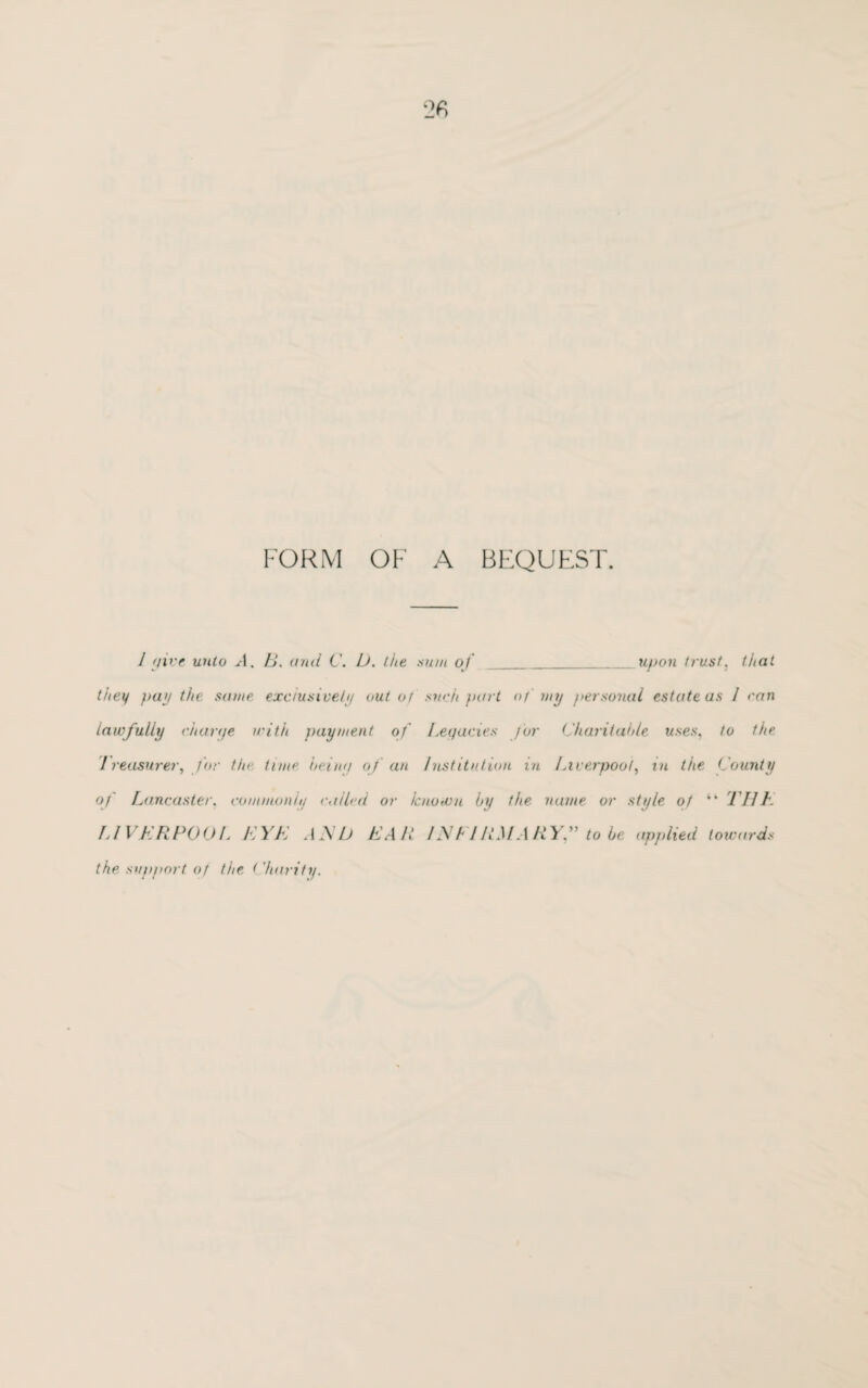 FORM OF A BEQUEST. 1 (jive unto A. B. and C. L). the sum of_upon trust, that they puj the same exclusive/// out of such part of my personal estate as 1 ran lawfully charye with payment of Legacies for Charitable uses, to the 1 reasurer, for the tune being of an Institution in Liverpool, in the County of Lancaster, commonly called or know a by the name or style of “ Til h LIVERPOOL EYE AEb EAR IN FIRM ARY.” to be applied towards the support of the < harity.