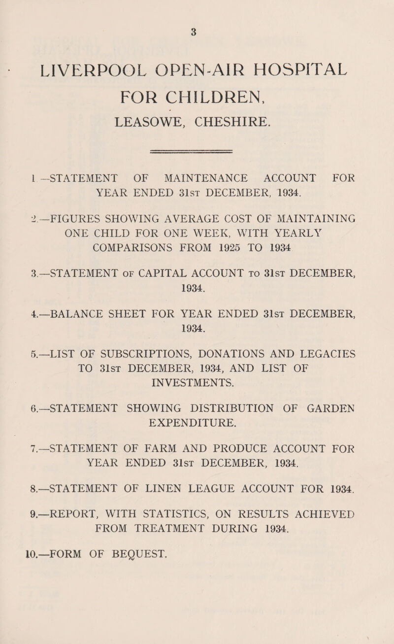 LIVERPOOL OPEN-AIR HOSPITAL FOR CHILDREN, LEASOWE, CHESHIRE. 1 -STATEMENT OF MAINTENANCE ACCOUNT FOR YEAR ENDED 31st DECEMBER, 1934. 2 —FIGURES SHOWING AVERAGE COST OF MAINTAINING ONE CHILD FOR ONE WEEK, WITH YEARLY COMPARISONS FROM 1925 TO 1934 3 —STATEMENT of CAPITAL ACCOUNT to 31st DECEMBER, 1934. 4. —BALANCE SHEET FOR YEAR ENDED 31st DECEMBER, 1934. 5. —LIST OF SUBSCRIPTIONS, DONATIONS AND LEGACIES TO 31st DECEMBER, 1934, AND LIST OF INVESTMENTS. 6. —STATEMENT SHOWING DISTRIBUTION OF GARDEN EXPENDITURE. 7. —STATEMENT OF FARM AND PRODUCE ACCOUNT FOR YEAR ENDED 31st DECEMBER, 1934. 8. —STATEMENT OF LINEN LEAGUE ACCOUNT FOR 1934. 9. —REPORT, WITH STATISTICS, ON RESULTS ACHIEVED FROM TREATMENT DURING 1934. 10.—FORM OF BEQUEST.