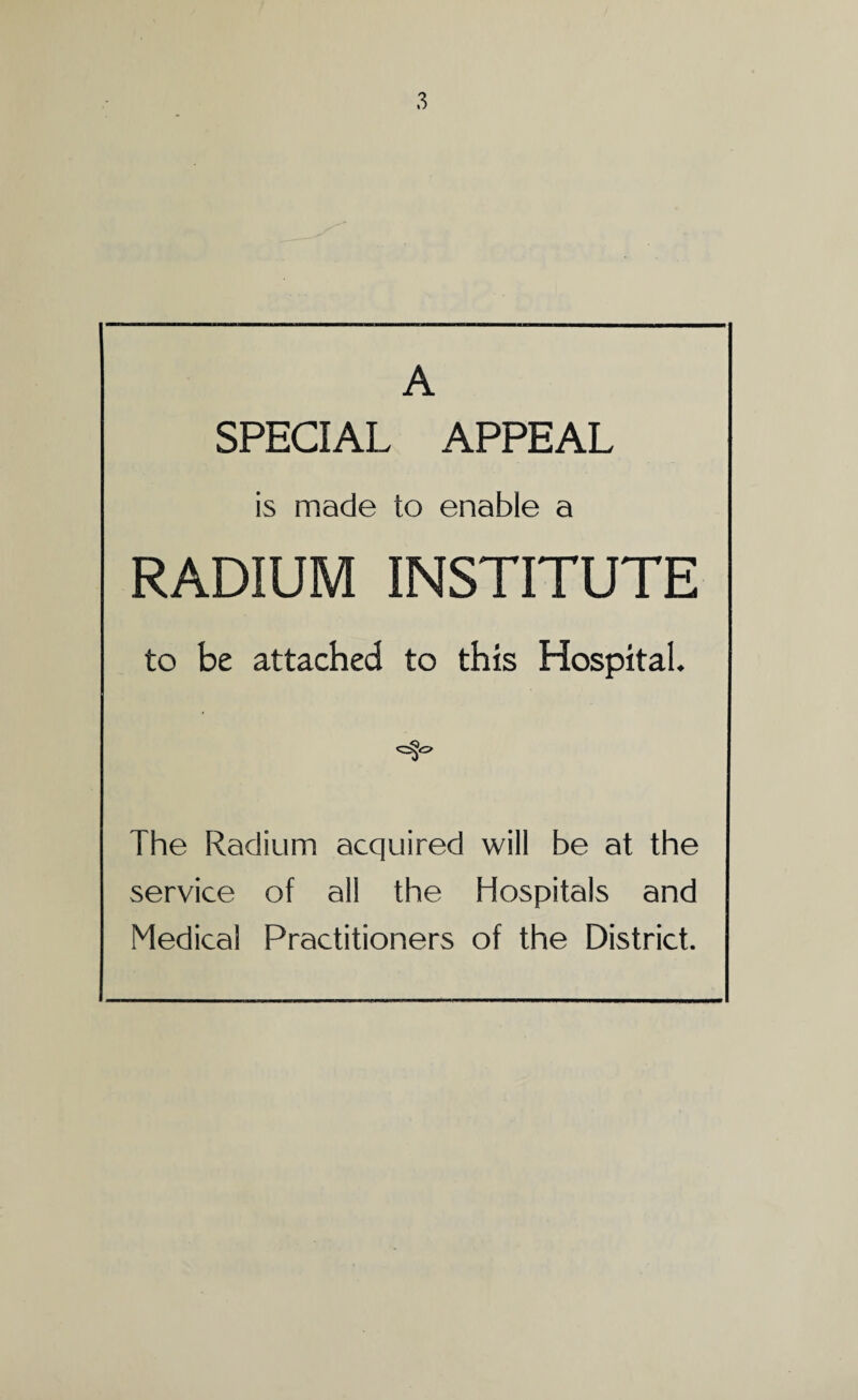 A SPECIAL APPEAL is made to enable a RADIUM INSTITUTE to be attached to this Hospital. The Radium acquired will be at the service of all the Hospitals and Medical Practitioners of the District.