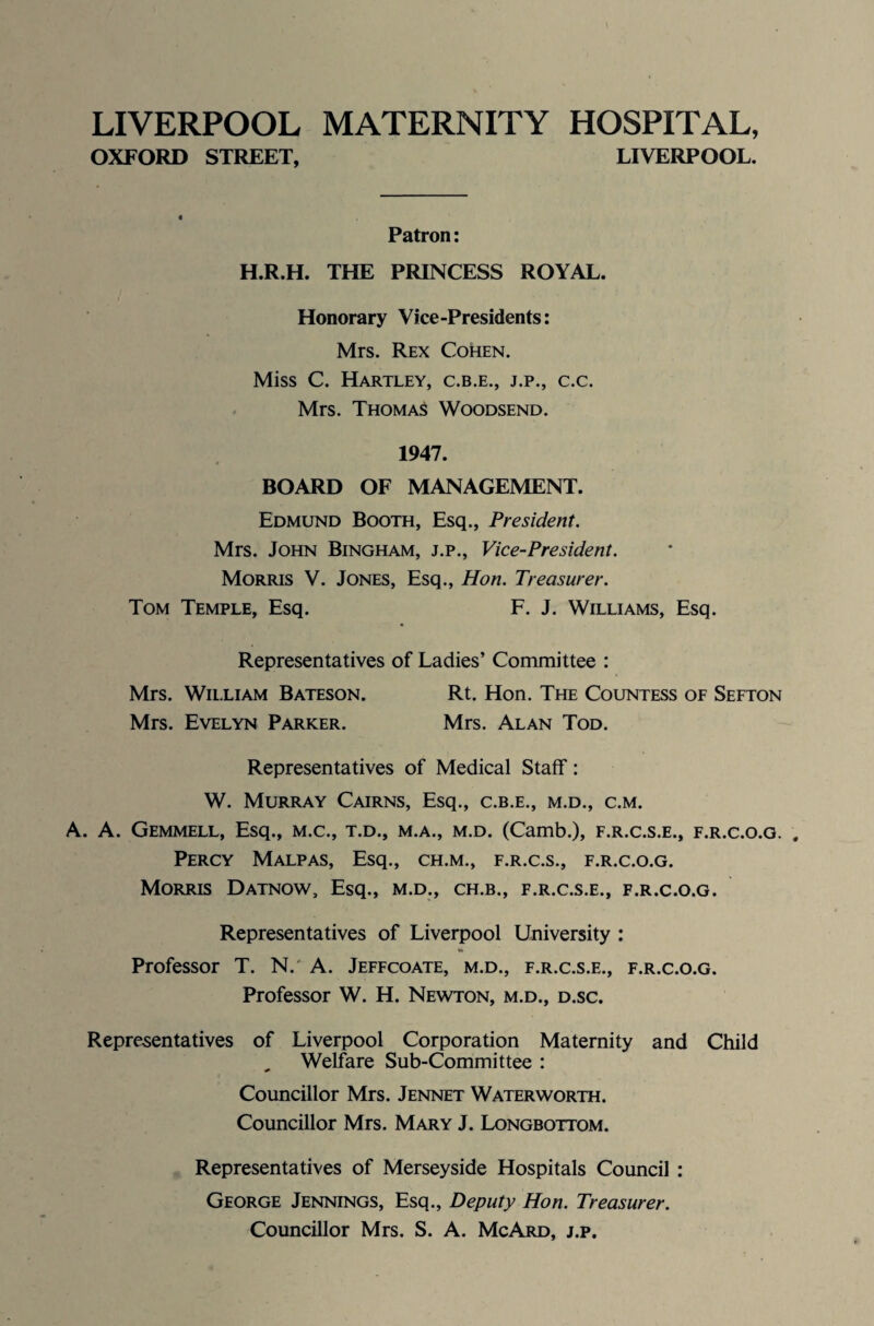 LIVERPOOL MATERNITY HOSPITAL, OXFORD STREET, LIVERPOOL. Patron: H.R.H. THE PRINCESS ROYAL. Honorary Vice-Presidents: Mrs. Rex Cohen. Miss C. Hartley, c.b.e., j.p., c.c. Mrs. Thomas Woodsend. 1947. BOARD OF MANAGEMENT. Edmund Booth, Esq., President. Mrs. John Bingham, j.p., Vice-President. Morris V. Jones, Esq., Hon. Treasurer. Tom Temple, Esq. F. J. Williams, Esq. Representatives of Ladies’ Committee : Mrs. William Bateson. Rt. Hon. The Countess of Sefton Mrs. Evelyn Parker. Mrs. Alan Tod. Representatives of Medical Staff: W. Murray Cairns, Esq., c.b.e., m.d., c.m. A. A. Gemmell, Esq., m.c., t.d., m.a., m.d. (Camb.), f.r.c.s.e., f.r.c.o.g. Percy Malpas, Esq., ch.m., f.r.c.s., f.r.c.o.g. Morris Datnow, Esq., m.d., ch.b., f.r.c.s.e., f.r.c.o.g. Representatives of Liverpool University : Professor T. N. A. Jeffcoate, m.d., f.r.c.s.e., f.r.c.o.g. Professor W. H. Newton, m.d., d.sc. Representatives of Liverpool Corporation Maternity and Child Welfare Sub-Committee : Councillor Mrs. Jennet Waterworth. Councillor Mrs. Mary J. Longbottom. Representatives of Merseyside Hospitals Council : George Jennings, Esq., Deputy Hon. Treasurer. Councillor Mrs. S. A. McArd, j.p.