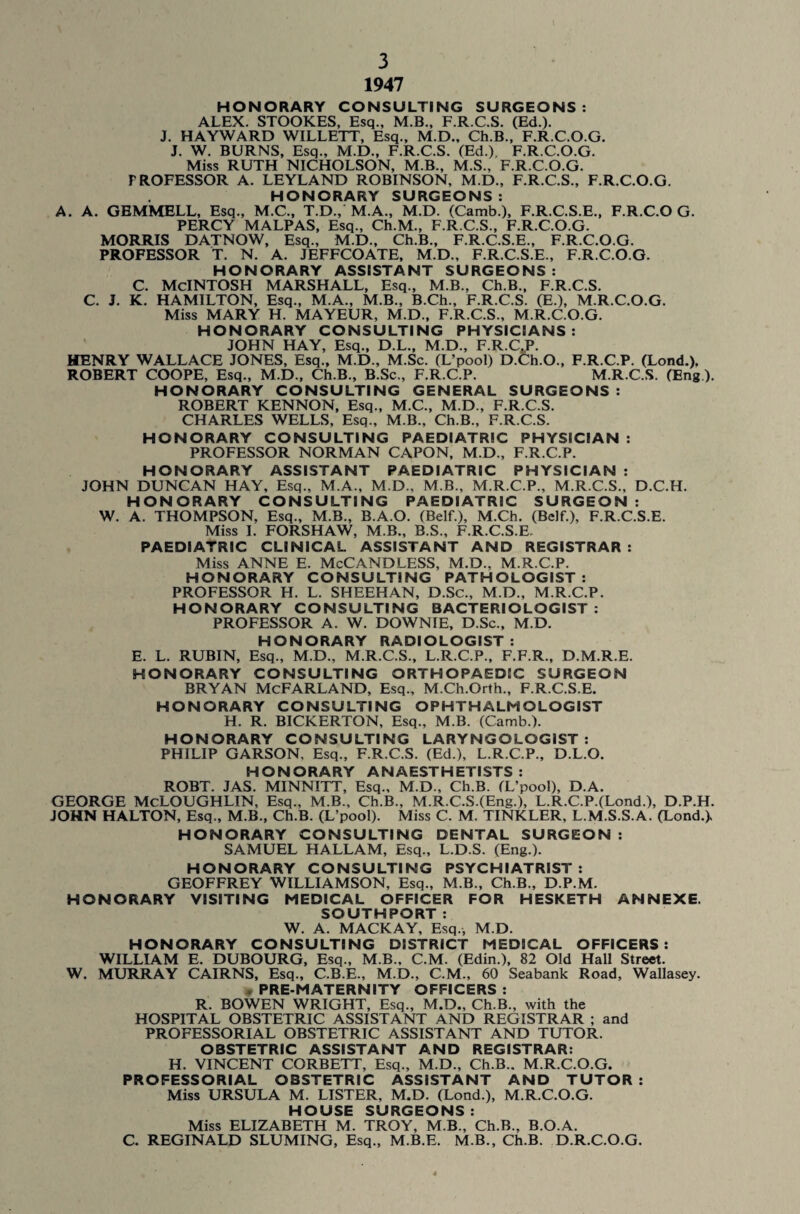 1947 HONORARY CONSULTING SURGEONS: ALEX. STOOKES, Esq., M.B., F.R.C.S. (Ed.). J. HAYWARD WILLETT, Esq., M.D., Ch.B., F.R.C.O.G. J. W. BURNS, Esq., M.D., F.R.C.S. (Ed.), F.R.C.O.G. Miss RUTH NICHOLSON, M.B., M.S., F.R.C.O.G. PROFESSOR A. LEYLAND ROBINSON, M.D., F.R.C.S., F.R.C.O.G. HONORARY SURGEONS: A. A. GEMMELL, Esq., M.C., T.D., M.A., M.D. (Camb.), F.R.C.S.E., F.R.C.O G. PERCY MALPAS, Esq., Ch.M., F.R.C.S., F.R.C.O.G. MORRIS DATNOW, Esq., M.D., Ch.B., F.R.C.S.E., F.R.C.O.G. PROFESSOR T. N. A. JEFFCOATE, M.D., F.R.C.S.E., F.R.C.O.G. HONORARY ASSISTANT SURGEONS: C. MCINTOSH MARSHALL, Esq., M.B., Ch.B., F.R.C.S. C. J. K. HAMILTON, Esq., M.A., M.B., B.Ch., F.R.C.S. (E.), M.R.C.O.G. Miss MARY H. MAYEUR, M.D., F.R.C.S., M.R.C.O.G. HONORARY CONSULTING PHYSICIANS: JOHN HAY, Esq., D.L., M.D., F.R.C.P. HENRY WALLACE JONES, Esq., M.D., M.Sc. (L’pool) D.Ch.O., F.R.C.P. (Lond.). ROBERT COOPE, Esq., M.D., Ch.B., B.Sc., F.R.C.P. M.R.C.S. (Eng ). HONORARY CONSULTING GENERAL SURGEONS : ROBERT KENNON, Esq., M.C., M.D., F.R.C.S. CHARLES WELLS, Esq., M.B., Ch.B., F.R.C.S. HONORARY CONSULTING PAEDIATRIC PHYSICIAN : PROFESSOR NORMAN CAPON, M.D., F.R.C.P. HONORARY ASSISTANT PAEDIATRIC PHYSICIAN : JOHN DUNCAN HAY, Esq., M.A., M.D., M.B., M.R.C.P., M.R.C.S., D.C.H. HONORARY CONSULTING PAEDIATRIC SURGEON : W. A. THOMPSON. Esq., M.B., B.A.O. (Belf.), M.Ch. (Belf.), F.R.C.S.E. Miss I. FORSHAW, M.B., B.S., F.R.C.S.E. PAEDIATRIC CLINICAL ASSISTANT AND REGISTRAR : Miss ANNE E. McCANDLESS, M.D., M.R.C.P. HONORARY CONSULTING PATHOLOGIST: PROFESSOR H. L. SHEEHAN, D.Sc., M.D., M.R.C.P. HONORARY CONSULTING BACTERIOLOGIST: PROFESSOR A. W. DOWNIE, D.Sc., M.D. HONORARY RADIOLOGIST: E. L. RUBIN, Esq., M.D., M.R.C.S., L.R.C.P., F.F.R., D.M.R.E. HONORARY CONSULTING ORTHOPAEDIC SURGEON BRYAN MCFARLAND, Esq., M.Ch.Orth., F.R.C.S.E. HONORARY CONSULTING OPHTHALMOLOGIST H. R. BICKERTON, Esq., M.B. (Camb.). HONORARY CONSULTING LARYNGOLOGIST: PHILIP GARSON, Esq., F.R.C.S. (Ed.), L.R.C.P., D.L.O. HONORARY ANAESTHETISTS : ROBT. JAS. MINNITT, Esq., M.D., Ch.B. (L’pool), D.A. GEORGE McLOUGHLIN, Esq., M.B., Ch.B., M.R.C.S.(Eng.), L.R.C.P.(Lond.), D.P.H. JOHN HALTON, Esq., M.B., Ch.B. (L’pool). Miss C. M. TINKLER, L.M.S.S.A. (Lond.). HONORARY CONSULTING DENTAL SURGEON : SAMUEL HALLAM, Esq., L.D.S. (Eng.). HONORARY CONSULTING PSYCHIATRIST : GEOFFREY WILLIAMSON, Esq., M.B., Ch.B., D.P.M. HONORARY VISITING MEDICAL OFFICER FOR HESKETH ANNEXE. SOUTHPORT : W. A. MACKAY, Esq., M.D. HONORARY CONSULTING DISTRICT MEDICAL OFFICERS: WILLIAM E. DUBOURG, Esq., M.B., C.M. (Edin.), 82 Old Hall Street. W. MURRAY CAIRNS, Esq., C.B.E., M.D., C.M., 60 Seabank Road, Wallasey. PRE-MATERNITY OFFICERS : R. BOWEN WRIGHT, Esq., M.D., Ch.B., with the HOSPITAL OBSTETRIC ASSISTANT AND REGISTRAR ; and PROFESSORIAL OBSTETRIC ASSISTANT AND TUTOR. OBSTETRIC ASSISTANT AND REGISTRAR: H. VINCENT CORBETT, Esq., M.D., Ch.B.. M.R.C.O.G. PROFESSORIAL OBSTETRIC ASSISTANT AND TUTOR : Miss URSULA M. LISTER, M.D. (Lond.), M.R.C.O.G. HOUSE SURGEONS : Miss ELIZABETH M. TROY, M.B., Ch.B., B.O.A. C. REGINALD SLUMING, Esq., M.B.E. M.B., Ch.B. D.R.C.O.G.