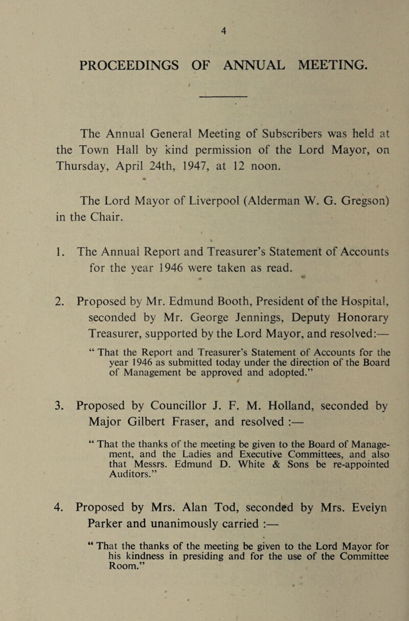 PROCEEDINGS OF ANNUAL MEETING. The Annual General Meeting of Subscribers was held at the Town Hall by kind permission of the Lord Mayor, on Thursday, April 24th, 1947, at 12 noon. The Lord Mayor of Liverpool (Alderman W. G. Gregson) in the Chair. 1. The Annual Report and Treasurer’s Statement of Accounts for the year 1946 were taken as read. « * 2. Proposed by Mr. Edmund Booth, President of the Hospital, seconded by Mr. George Jennings, Deputy Honorary Treasurer, supported by the Lord Mayor, and resolved:— “ That the Report and Treasurer’s Statement of Accounts for the year 1946 as submitted today under the direction of the Board of Management be approved and adopted.” 3. Proposed by Councillor J. F. M. Holland, seconded by Major Gilbert Fraser, and resolved :— “ That the thanks of the meeting be given to the Board of Manage¬ ment, and the Ladies and Executive Committees, and also that Messrs. Edmund D. White & Sons be re-appointed Auditors.” 4. Proposed by Mrs. Alan Tod, seconded by Mrs. Evelyn Parker and unanimously carried :— “ That the thanks of the meeting be given to the Lord Mayor for his kindness in presiding and for the use of the Committee Room.”