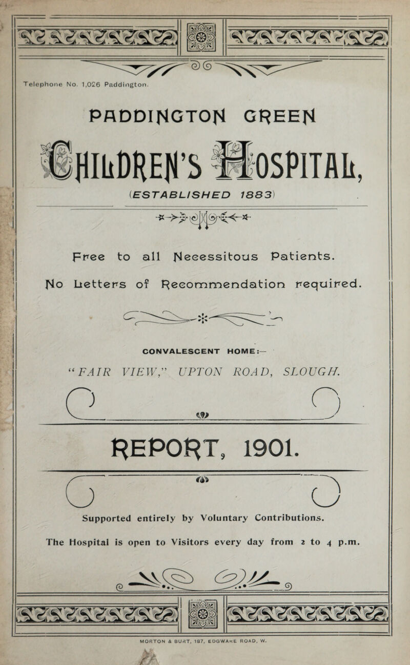 paddihgtoh greeh ESTABLISHED 1883 it X Free to all Necessitous Patients. No Ltetters of Recommendation Fequiped CONVALESCENT HOME “ FAIR VIEWUPTON ROAD, SLOUGH. REPORT, 1901. <j Supported entirely by Voluntary Contributions. The hospital is open to Visitors every day from 2 to 4 p.m. (2. 9 mm 1 MORTON & BUST, 187, EDGWAhE ROAD, W.