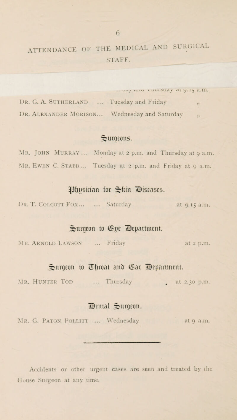 ATTENDANCE OF THE MEDICAL AND STAFF. SURGICAL __J uiiu i lUU5U<ty <U 9, I 3 H.m. Dr. G. A. Sutherland ... Tuesday and Friday „ Dr. Alexander Morison... Wednesday and Saturday „ burgeons. Mr. John Murray... Monday at 2 p.m. and Thursday at 9 a.m. Mr. Ewen C. Stabb ... Tuesday at 2 p.m. and Friday at 9 a.m. ^i3f)ijstnan for syktn diseases. Dr. T. COLCOTT Fox. Saturday at 9.15 a.m. burgeon to <£ne department. Mr. Arnold Lawson ... Friday at 2 p.m. burgeon to STJroat anti ®ar department. Mr. Hunter Tod ... Thursday # at 2.30 p.m. dental burgeon. Mr. G. Paton Pollitt ... Wednesday at 9 a.m. Accidents or other urgent cases are seen and treated by the House Surgeon at any time.