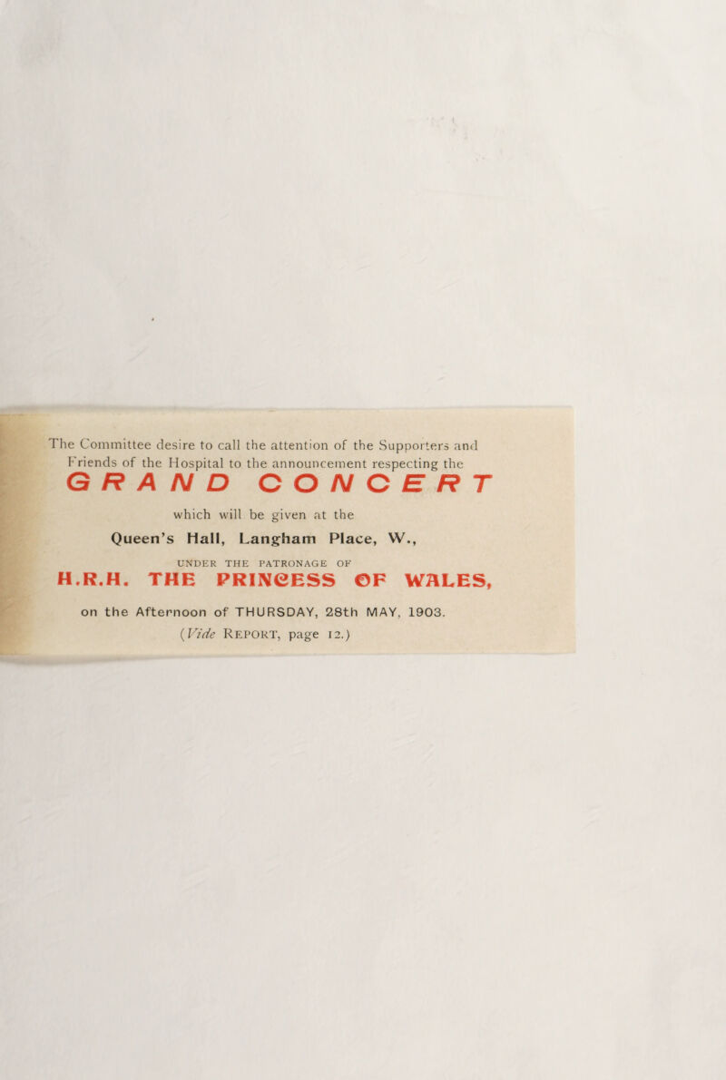 The Committee desire to call the attention of the Supporters and Friends of the Hospital to the announcement respecting the GRAND CONCERT which will be given at the Queen’s Hall, Langham Place, W., UNDER THE PATRONAGE OF H.R.H. THE PRINCESS ©F WALES, on the Afternoon of THURSDAY, 28th MAY, 1903. (Vide Report, page 12.)