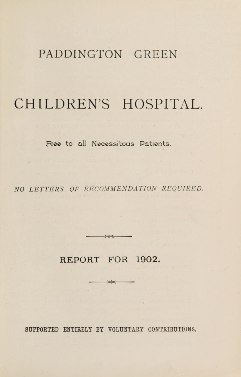PADDINGTON GREEN CHILDREN’S HOSPITAL. Free to all Necessitous Patients. NO LETTERS OF RECOMMENDATION REQUIRED. REPORT FOR 1902. ---- SUPPORTED ENTIRELY BY VOLUNTARY CONTRIBUTIONS.