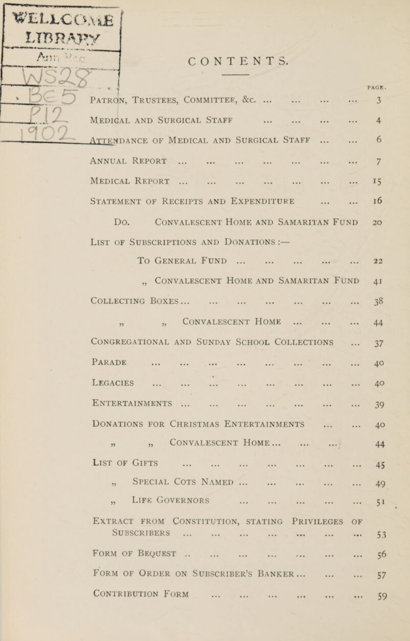 WELLCOAjlE LTBRAffy Ar.Vi l-\r i _ CONTENTS. i _ 5 z. 9 Patron, Trustees, Committee, &c. ... Medigal and Surgical Staff 1 <3 09 ___ Attendance of Medical and Surgical Staff . Annual Report . Medical Report. Statement of Receipts and Expenditure . Do. Convalescent Home and Samaritan Fund List of Subscriptions and Donations :— To General Fund. „ Convalescent Home and Samaritan Fund Collecting Boxes. „ „ Convalescent Home . Congregational and Sunday School Collections Parade Legacies ... ... ... ... ... ... ... ... Entertainments. Donations for Christmas Entertainments . „ „ Convalescent Home. List of Gifts . „ Special Cots Named. „ Life Governors . Extract from Constitution, stating Privileges of Subscribers . Form of Bequest. Form of Order on Subscriber’s Banker. Contribution Form PAGE. 3 4 6 7 15 16 20 22 41 38 44 37 40 40 39 40 44 45 49 51 53 56 57