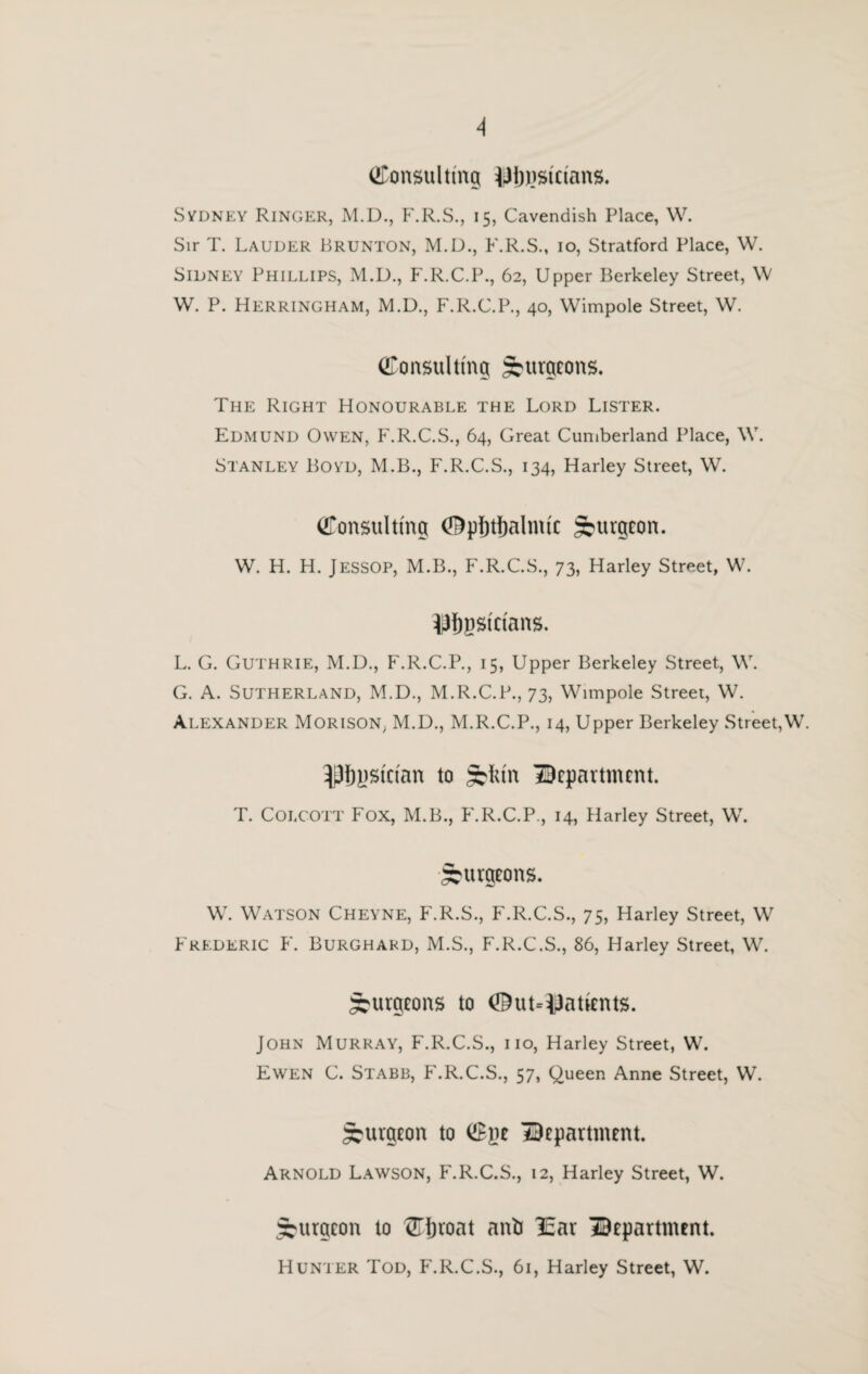 (Consulting iJijnstcians. Sydney Ringer, M.D., F.R.S., 15, Cavendish Place, W. Sir T. Lauder Brunton, M.D., F.R.S., 10, Stratford Place, W. Sidney Phillips, M.D., F.R.C.P., 62, Upper Berkeley Street, \V W. P. Herringham, M.D., F.R.C.P., 40, Wimpole Street, W. Consulting Surgeons. The Right Honourable the Lord Lister. Edmund Owen, F.R.C.S., 64, Great Cumberland Place, \V. Stanley Boyd, M.B., F.R.C.S., 134, Harley Street, W. Consulting (Opfrtljalnue Surgeon. W. H. H. JESSOP, M.B., F.R.C.S., 73, Harley Street, W. OTpstctans. L. G. Guthrie, M.D., F.R.C.P., 15, Upper Berkeley Street, W. G. A. Sutherland, M.D., M.R.C.P., 73, Wimpole Street, W. Alexander Morison, M.D., M.R.C.P., 14, Upper Berkeley Street,W. ^ystctan to SI un department. T. Colcott Fox, M.B., P'.R.C.P., 14, Harley Street, W. Surgeons. W. Watson Cheyne, F.R.S., F.R.C.S., 75, Harley Street, W Frederic F. Burghard, M.S., F.R.C.S., 86, Harley Street, W. Surgeons to (Outpatients. John Murray, F.R.C.S., no, Harley Street, W. Ewen C. Stabb, F.R.C.S., 57, Queen Anne Street, W. Surgeon to Cye department. Arnold Lawson, F.R.C.S., 12, Harley Street, W. Surgeon to Cljroat anti I5ar department. Hunter Tod, P'.R.C.S., 61, Harley Street, W.