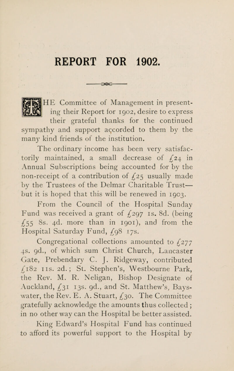 REPORT FOR 1902. 3se HE Committee of Management in present¬ ing their Report for 1902, desire to express their grateful thanks for the continued sympathy and support accorded to them by the many kind friends of the institution. The ordinary income has been very satisfac¬ torily maintained, a small decrease of ^24 in Annual Subscriptions being accounted for by the non-receipt of a contribution of ^25 usually made by the Trustees of the Delmar Charitable Trust— but it is hoped that this will be renewed in 1903. From the Council of the Hospital Sunday Fund was received a grant of ^297 is. 8d. (being £55 8s. 4d. more than in 1901), and from the Hospital Saturday Fund, ^98 17s. Congregational collections amounted to ^277 4s. gd., of which sum Christ Church, Lancaster Gate, Prebendary C. J. Ridgeway, contributed £182 ns. 2d.; St. Stephen’s, Westbourne Park, the Rev. M. R. Neligan, Bishop Designate of Auckland, £31 13s. gd., and St. Matthew’s, Bays- water, the Rev. E. A. Stuart, ^30. The Committee gratefully acknowledge the amounts thus collected ; in no other way can the Hospital be better assisted. King Edward’s Hospital Fund has continued to afford its powerful support to the Hospital by