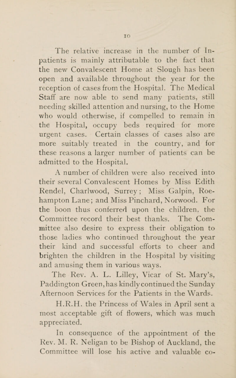 TO The relative increase in the number of In¬ patients is mainly attributable to the fact that the new Convalescent Home at Slough has been open and available throughout the year for the reception of cases from the Hospital. The Medical Staff are now able to send many patients, still needing skilled attention and nursing, to the Home who would otherwise, if compelled to remain in the Hospital, occupy beds required for more urgent cases. Certain classes of cases also are more suitably treated in the country, and for these reasons a larger number of patients can be admitted to the Hospital. A number of children were also received into their several Convalescent Homes by Miss Edith Rendel, Charlwood, Surrey; Miss Galpin, Roe- hampton Lane; and Miss Pinchard, Norwood. For the boon thus conferred upon the children, the Committee record their best thanks. The Com¬ mittee also desire to express their obligation to those ladies who continued throughout the year their kind and successful efforts to cheer and brighten the children in the Hospital by visiting and amusing them in various ways. The Rev. A. L. Lilley, Vicar of St. Mary’s, Paddington Green, has kindly continued the Sunday Afternoon Services for the Patients in the Wards. H.R.H. the Princess of Wales in April sent a most acceptable gift of flowers, which was much appreciated. In consequence of the appointment of the Rev. M. R. Neligan to be Bishop of Auckland, the Committee will lose his active and valuable co-
